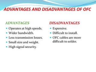 ADVANTAGES AND DISADVANTAGES OF OFC
ADVANTAGES DISADVANTAGES
 Operates at high speeds.
 Wider bandwidth.
 Less transmission losses.
 Small size and weight.
 High signal security.
 Expensive.
 Difficult to install.
 OFC cables are more
difficult to solder.
 