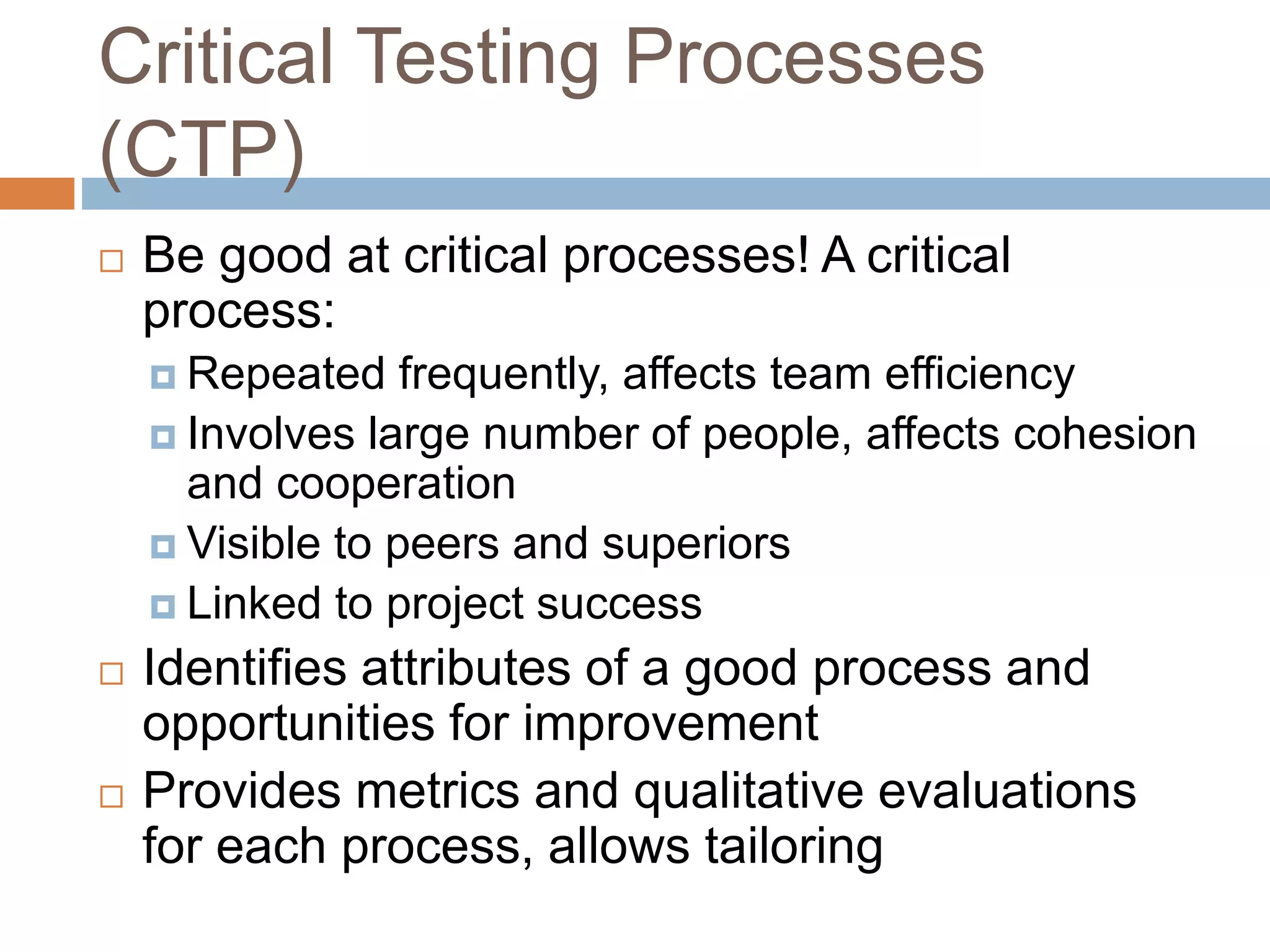 Critical Testing Processes
(CTP)
 Be good at critical processes! A critical
process:
 Repeated frequently, affects team efficiency
 Involves large number of people, affects cohesion
and cooperation
 Visible to peers and superiors
 Linked to project success
 Identifies attributes of a good process and
opportunities for improvement
 Provides metrics and qualitative evaluations
for each process, allows tailoring
 