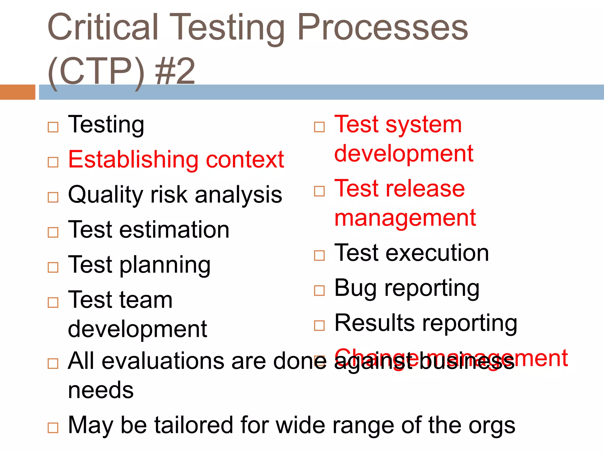 Critical Testing Processes
(CTP) #2
 Testing
 Establishing context
 Quality risk analysis
 Test estimation
 Test planning
 Test team
development
 Test system
development
 Test release
management
 Test execution
 Bug reporting
 Results reporting
 Change management All evaluations are done against business
needs
 May be tailored for wide range of the orgs
 