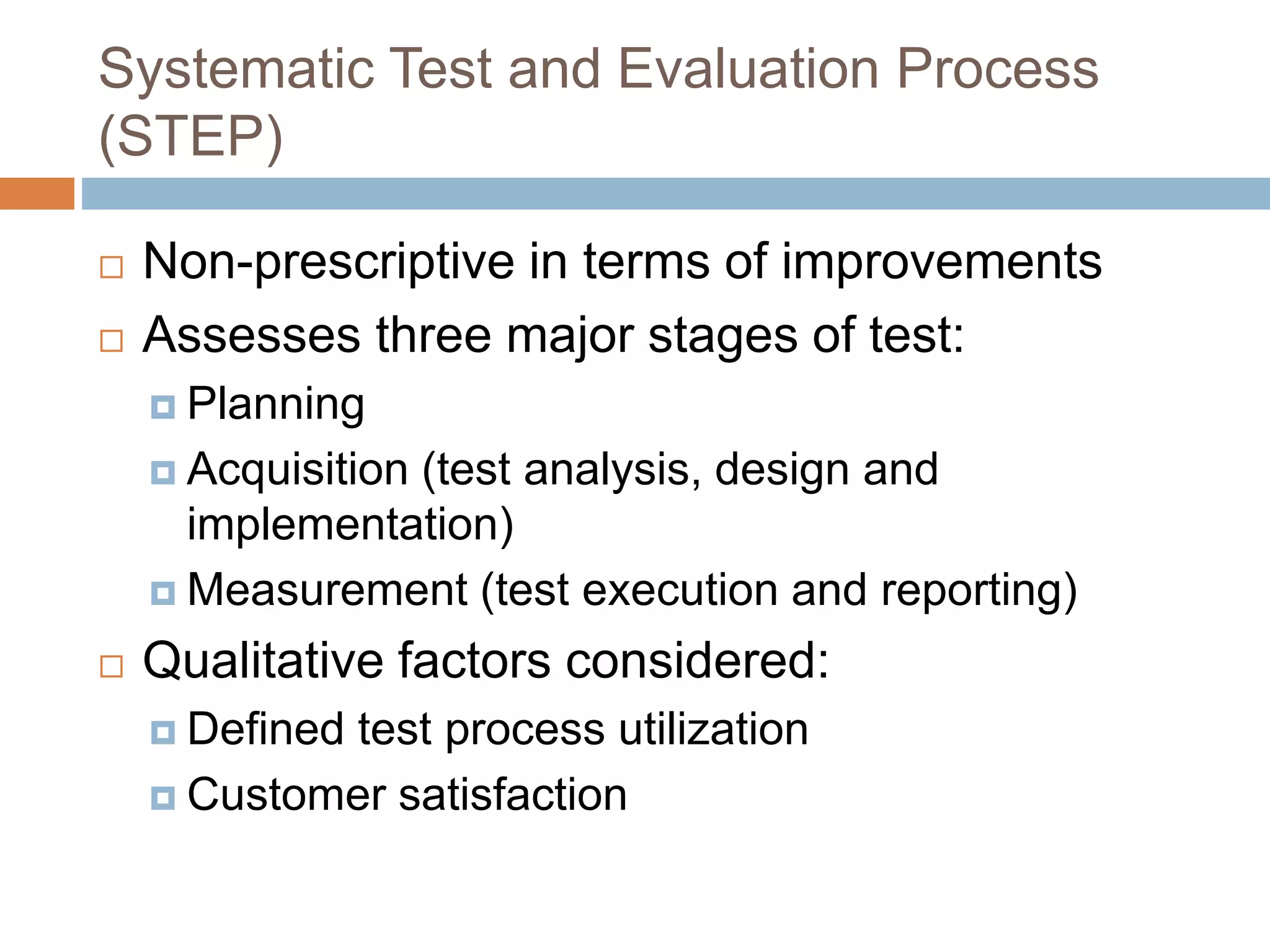 Systematic Test and Evaluation Process
(STEP)
 Non-prescriptive in terms of improvements
 Assesses three major stages of test:
 Planning
 Acquisition (test analysis, design and
implementation)
 Measurement (test execution and reporting)
 Qualitative factors considered:
 Defined test process utilization
 Customer satisfaction
 