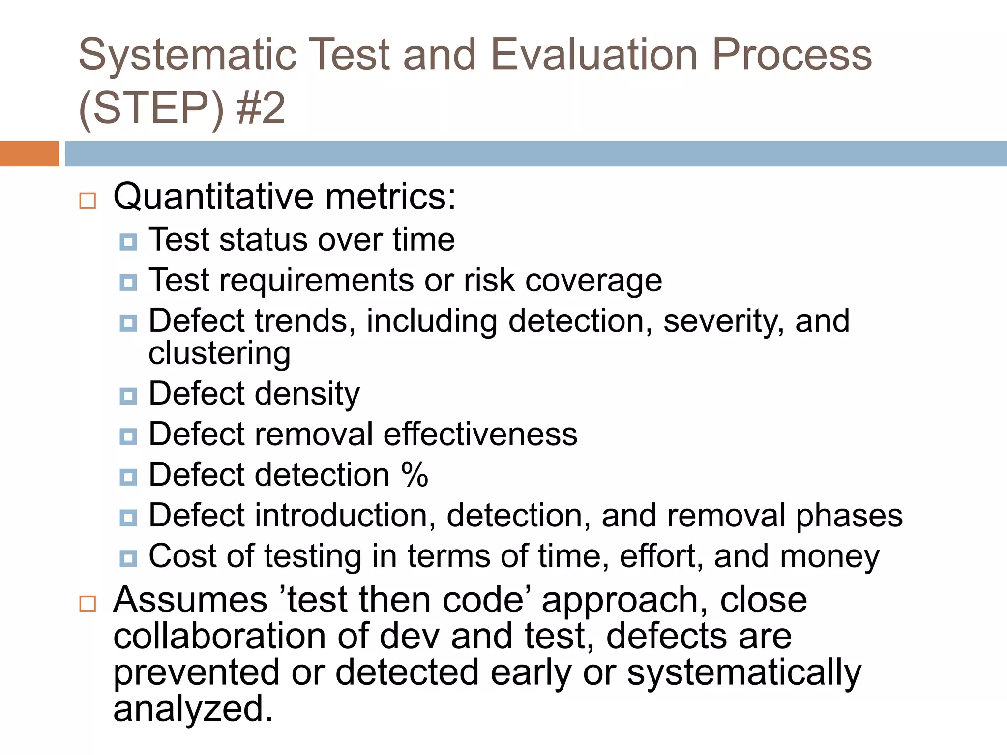Systematic Test and Evaluation Process
(STEP) #2
 Quantitative metrics:
 Test status over time
 Test requirements or risk coverage
 Defect trends, including detection, severity, and
clustering
 Defect density
 Defect removal effectiveness
 Defect detection %
 Defect introduction, detection, and removal phases
 Cost of testing in terms of time, effort, and money
 Assumes ’test then code’ approach, close
collaboration of dev and test, defects are
prevented or detected early or systematically
analyzed.
 