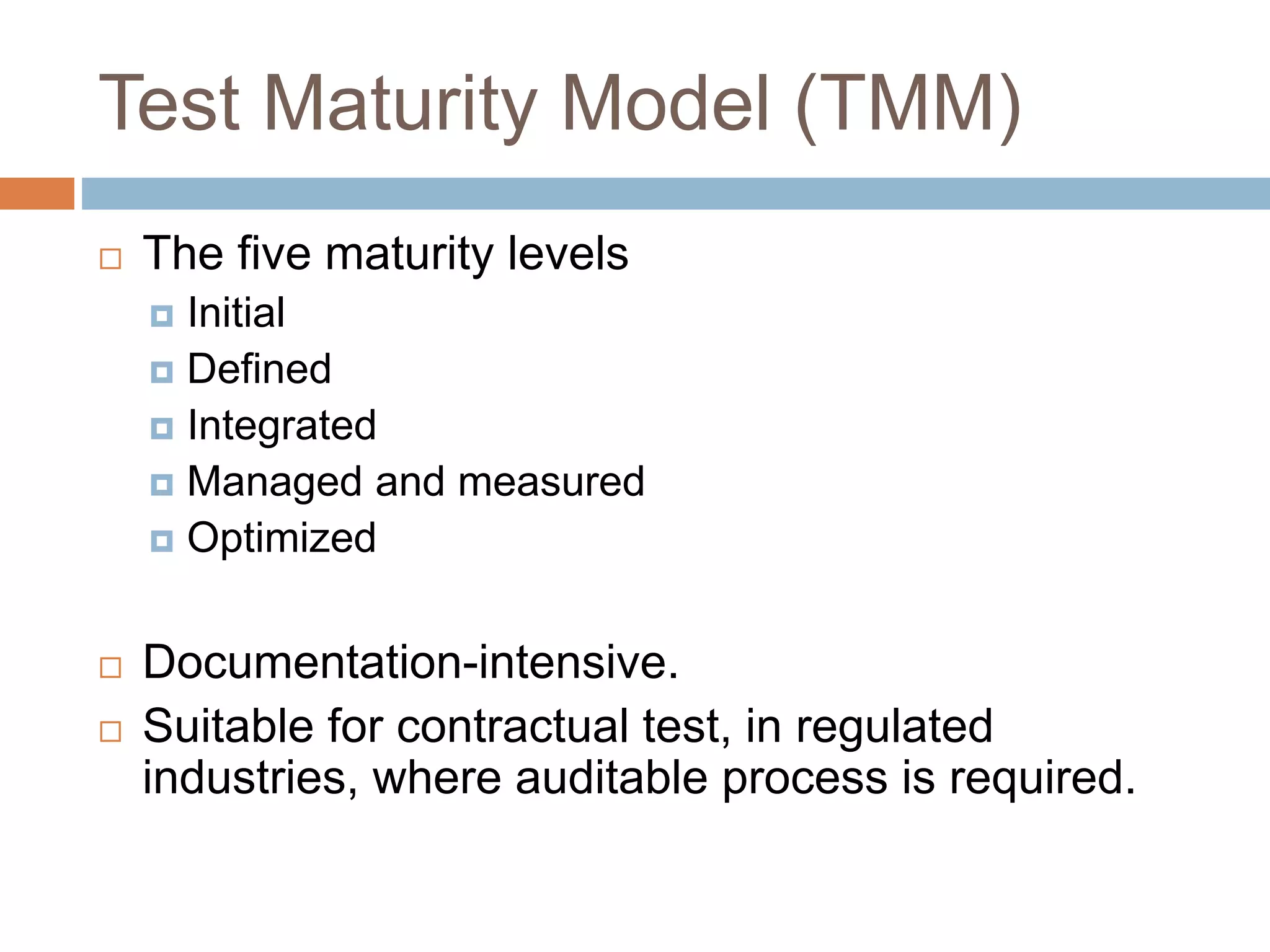 Test Maturity Model (TMM)
 The five maturity levels
 Initial
 Defined
 Integrated
 Managed and measured
 Optimized
 Documentation-intensive.
 Suitable for contractual test, in regulated
industries, where auditable process is required.
 