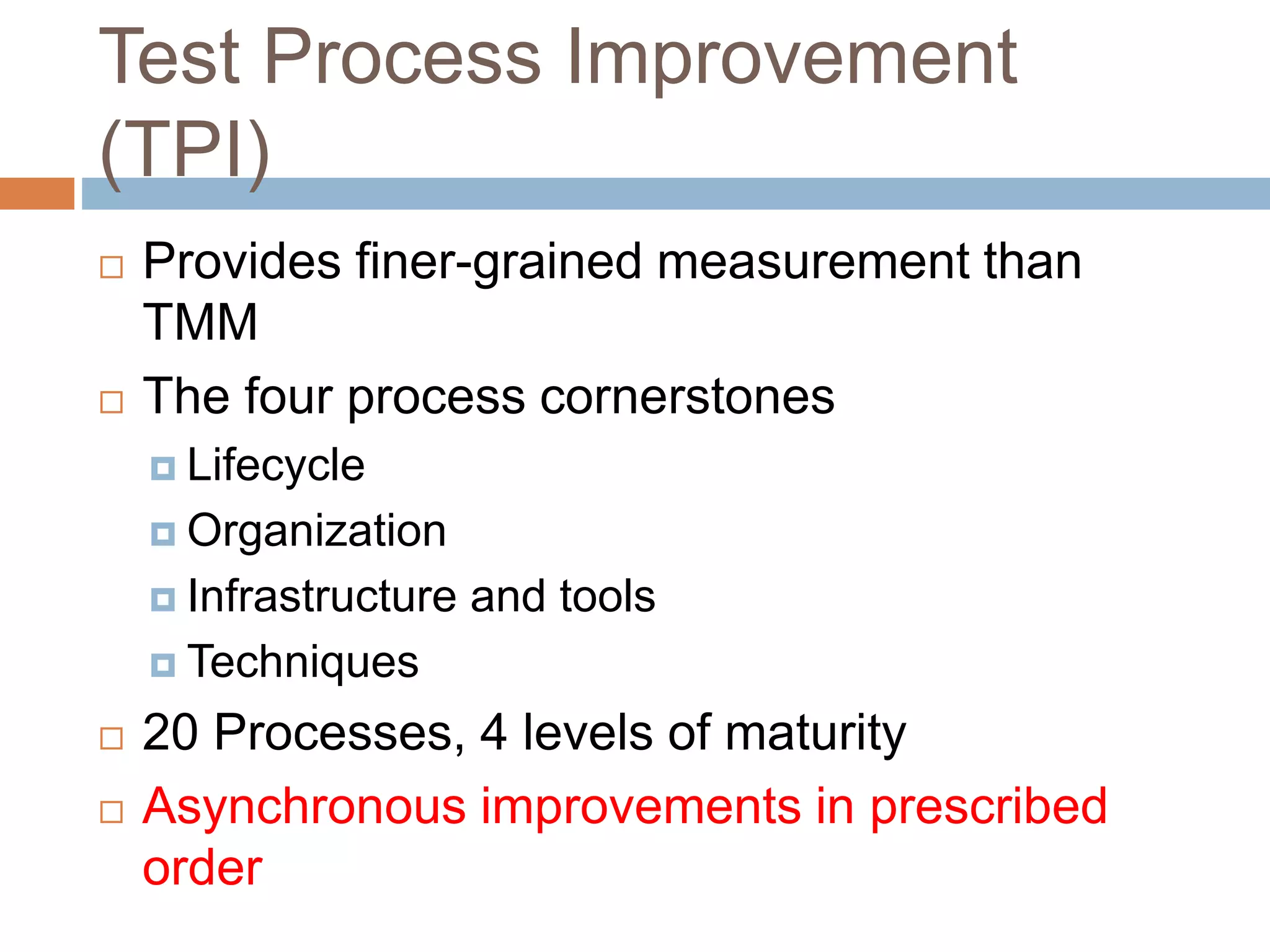 Test Process Improvement
(TPI)
 Provides finer-grained measurement than
TMM
 The four process cornerstones
 Lifecycle
 Organization
 Infrastructure and tools
 Techniques
 20 Processes, 4 levels of maturity
 Asynchronous improvements in prescribed
order
 