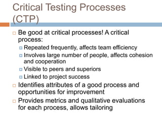 Critical Testing Processes
(CTP)
 Be good at critical processes! A critical
process:
 Repeated frequently, affects team efficiency
 Involves large number of people, affects cohesion
and cooperation
 Visible to peers and superiors
 Linked to project success
 Identifies attributes of a good process and
opportunities for improvement
 Provides metrics and qualitative evaluations
for each process, allows tailoring
 