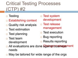 Critical Testing Processes
(CTP) #2
 Testing
 Establishing context
 Quality risk analysis
 Test estimation
 Test planning
 Test team
development
 Test system
development
 Test release
management
 Test execution
 Bug reporting
 Results reporting
 Change management All evaluations are done against business
needs
 May be tailored for wide range of the orgs
 