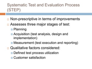 Systematic Test and Evaluation Process
(STEP)
 Non-prescriptive in terms of improvements
 Assesses three major stages of test:
 Planning
 Acquisition (test analysis, design and
implementation)
 Measurement (test execution and reporting)
 Qualitative factors considered:
 Defined test process utilization
 Customer satisfaction
 