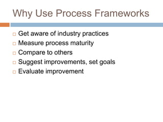 Why Use Process Frameworks
   Get aware of industry practices
   Measure process maturity
   Compare to others
   Suggest improvements, set goals
   Evaluate improvement
 