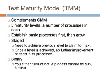 Test Maturity Model (TMM)
   Complements CMM
   5 maturity levels, a number of processes in
    each
   Establish basic processes first, then grow
   Staged
     Need to achieve previous level to claim for next
     Once a level is achieved, no further improvement
      needed in its processes
   Binary
     You   either fulfill or not. A process cannot be 50%
     fulfilled
 