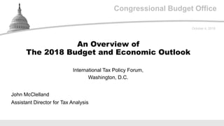 Congressional Budget Office
International Tax Policy Forum,
Washington, D.C.
October 4, 2018
John McClelland
Assistant Director for Tax Analysis
An Overview of
The 2018 Budget and Economic Outlook
 
