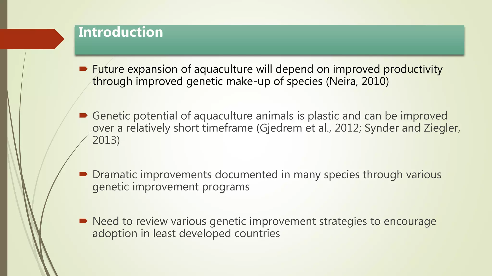 Introduction
 Future expansion of aquaculture will depend on improved productivity
through improved genetic make-up of species (Neira, 2010)
 Genetic potential of aquaculture animals is plastic and can be improved
over a relatively short timeframe (Gjedrem et al., 2012; Synder and Ziegler,
2013)
 Dramatic improvements documented in many species through various
genetic improvement programs
 Need to review various genetic improvement strategies to encourage
adoption in least developed countries
 