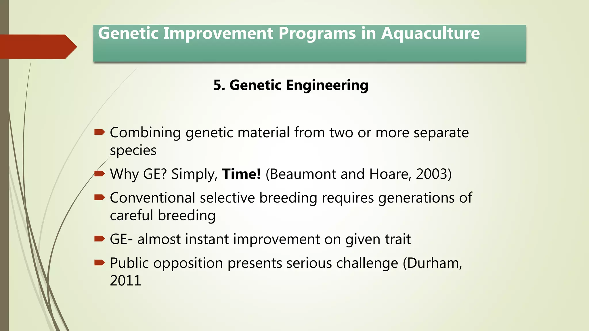 5. Genetic Engineering
 Combining genetic material from two or more separate
species
 Why GE? Simply, Time! (Beaumont and Hoare, 2003)
 Conventional selective breeding requires generations of
careful breeding
 GE- almost instant improvement on given trait
 Public opposition presents serious challenge (Durham,
2011
Genetic Improvement Programs in Aquaculture
 