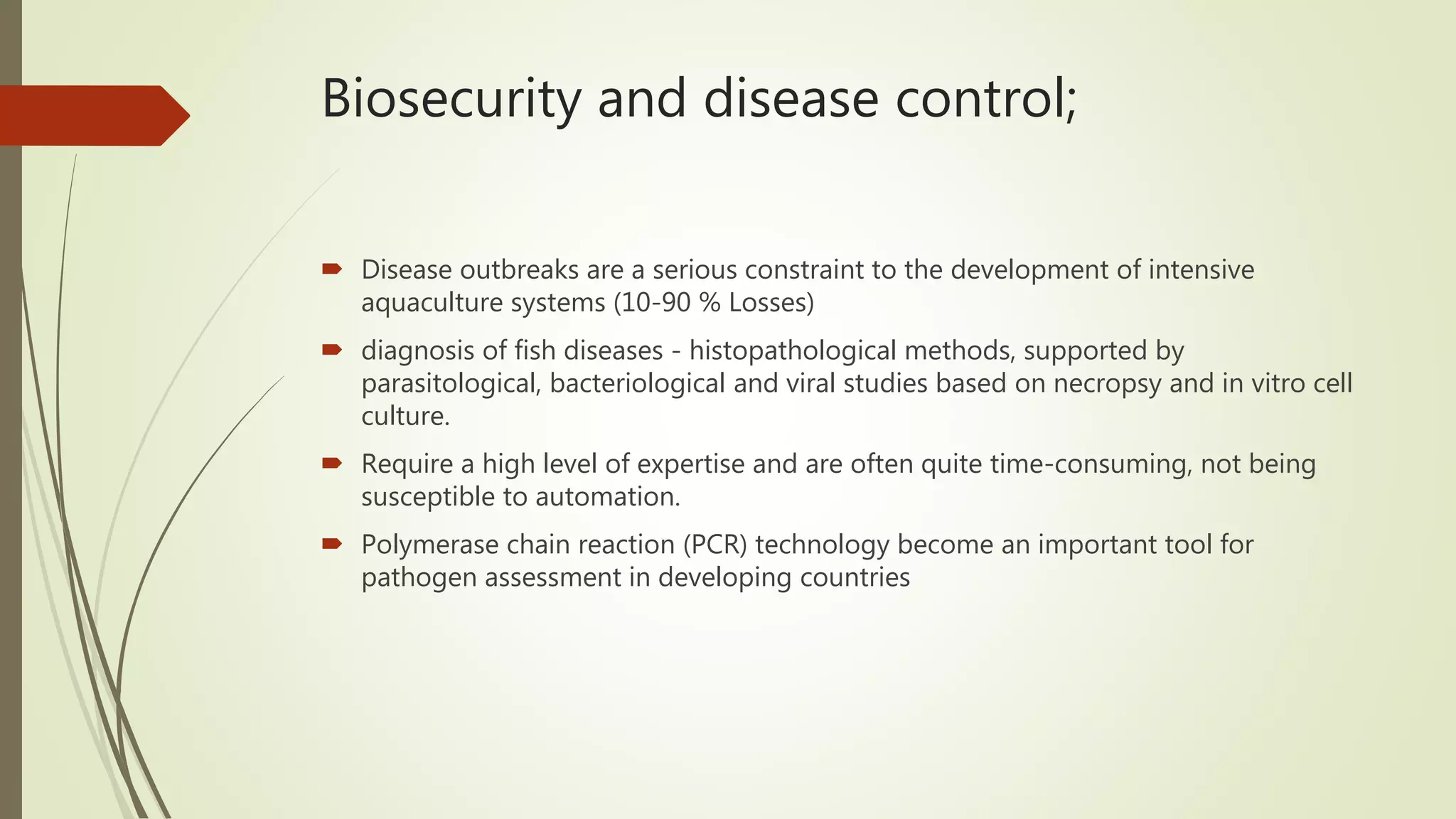 Biosecurity and disease control;
 Disease outbreaks are a serious constraint to the development of intensive
aquaculture systems (10-90 % Losses)
 diagnosis of fish diseases - histopathological methods, supported by
parasitological, bacteriological and viral studies based on necropsy and in vitro cell
culture.
 Require a high level of expertise and are often quite time-consuming, not being
susceptible to automation.
 Polymerase chain reaction (PCR) technology become an important tool for
pathogen assessment in developing countries
 