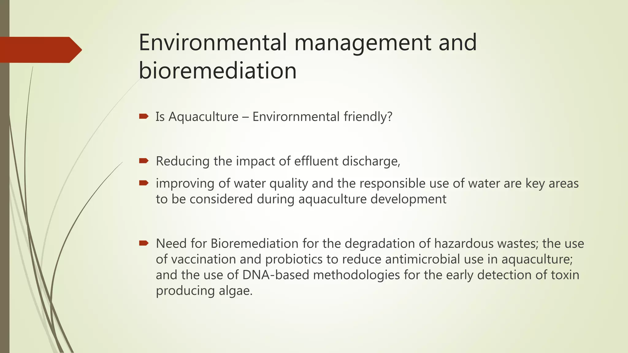Environmental management and
bioremediation
 Is Aquaculture – Envirornmental friendly?
 Reducing the impact of effluent discharge,
 improving of water quality and the responsible use of water are key areas
to be considered during aquaculture development
 Need for Bioremediation for the degradation of hazardous wastes; the use
of vaccination and probiotics to reduce antimicrobial use in aquaculture;
and the use of DNA-based methodologies for the early detection of toxin
producing algae.
 
