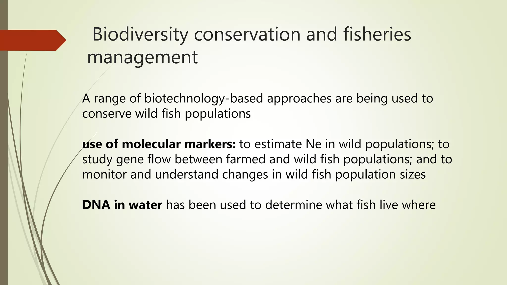 Biodiversity conservation and fisheries
management
A range of biotechnology-based approaches are being used to
conserve wild fish populations
use of molecular markers: to estimate Ne in wild populations; to
study gene flow between farmed and wild fish populations; and to
monitor and understand changes in wild fish population sizes
DNA in water has been used to determine what fish live where
 