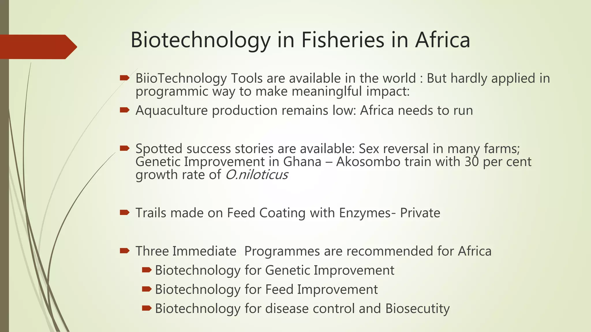 Biotechnology in Fisheries in Africa
 BiioTechnology Tools are available in the world : But hardly applied in
programmic way to make meaninglful impact:
 Aquaculture production remains low: Africa needs to run
 Spotted success stories are available: Sex reversal in many farms;
Genetic Improvement in Ghana – Akosombo train with 30 per cent
growth rate of O.niloticus
 Trails made on Feed Coating with Enzymes- Private
 Three Immediate Programmes are recommended for Africa
Biotechnology for Genetic Improvement
Biotechnology for Feed Improvement
Biotechnology for disease control and Biosecutity
 