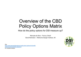 Overview of the CBD
Policy Options Matrix
How do the policy options for DSI measure up?
Manuela da Silva – Fiocruz, Brazil
David Nicholson – Wellcome Sanger Institute, UK
See
https://www.dsiscientificnetwork.org/dsi-policy-options-for-benefit-
sharing-by-dsi-scientific-network-2/
for complete analysis
 