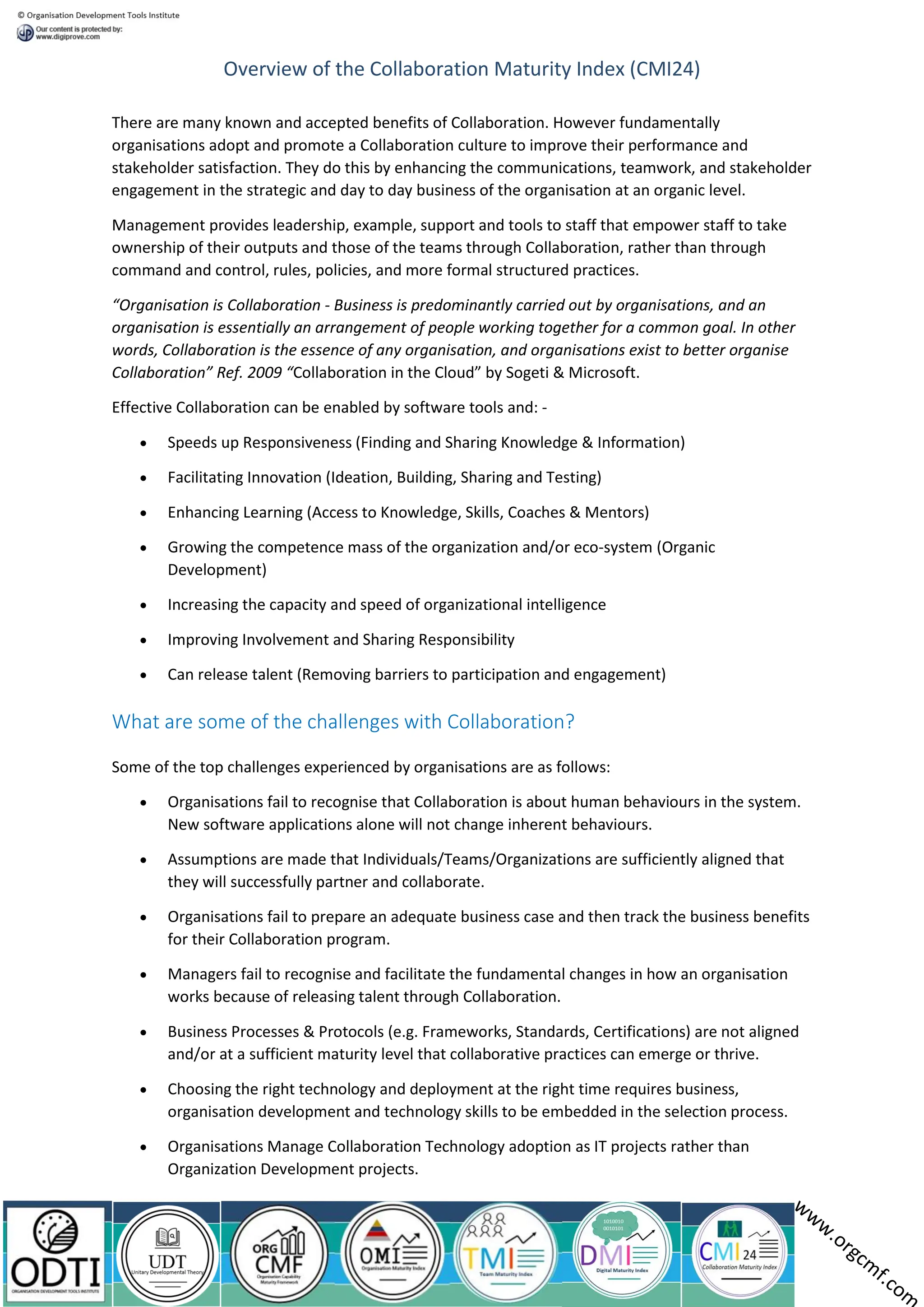 Overview of the Collaboration Maturity Index (CMI24)
There are many known and accepted benefits of Collaboration. However fundamentally
organisations adopt and promote a Collaboration culture to improve their performance and
stakeholder satisfaction. They do this by enhancing the communications, teamwork, and stakeholder
engagement in the strategic and day to day business of the organisation at an organic level.
Management provides leadership, example, support and tools to staff that empower staff to take
ownership of their outputs and those of the teams through Collaboration, rather than through
command and control, rules, policies, and more formal structured practices.
“Organisation is Collaboration - Business is predominantly carried out by organisations, and an
organisation is essentially an arrangement of people working together for a common goal. In other
words, Collaboration is the essence of any organisation, and organisations exist to better organise
Collaboration” Ref. 2009 “Collaboration in the Cloud” by Sogeti & Microsoft.
Effective Collaboration can be enabled by software tools and: -
• Speeds up Responsiveness (Finding and Sharing Knowledge & Information)
• Facilitating Innovation (Ideation, Building, Sharing and Testing)
• Enhancing Learning (Access to Knowledge, Skills, Coaches & Mentors)
• Growing the competence mass of the organization and/or eco-system (Organic
Development)
• Increasing the capacity and speed of organizational intelligence
• Improving Involvement and Sharing Responsibility
• Can release talent (Removing barriers to participation and engagement)
What are some of the challenges with Collaboration?
Some of the top challenges experienced by organisations are as follows:
• Organisations fail to recognise that Collaboration is about human behaviours in the system.
New software applications alone will not change inherent behaviours.
• Assumptions are made that Individuals/Teams/Organizations are sufficiently aligned that
they will successfully partner and collaborate.
• Organisations fail to prepare an adequate business case and then track the business benefits
for their Collaboration program.
• Managers fail to recognise and facilitate the fundamental changes in how an organisation
works because of releasing talent through Collaboration.
• Business Processes & Protocols (e.g. Frameworks, Standards, Certifications) are not aligned
and/or at a sufficient maturity level that collaborative practices can emerge or thrive.
• Choosing the right technology and deployment at the right time requires business,
organisation development and technology skills to be embedded in the selection process.
• Organisations Manage Collaboration Technology adoption as IT projects rather than
Organization Development projects.
 