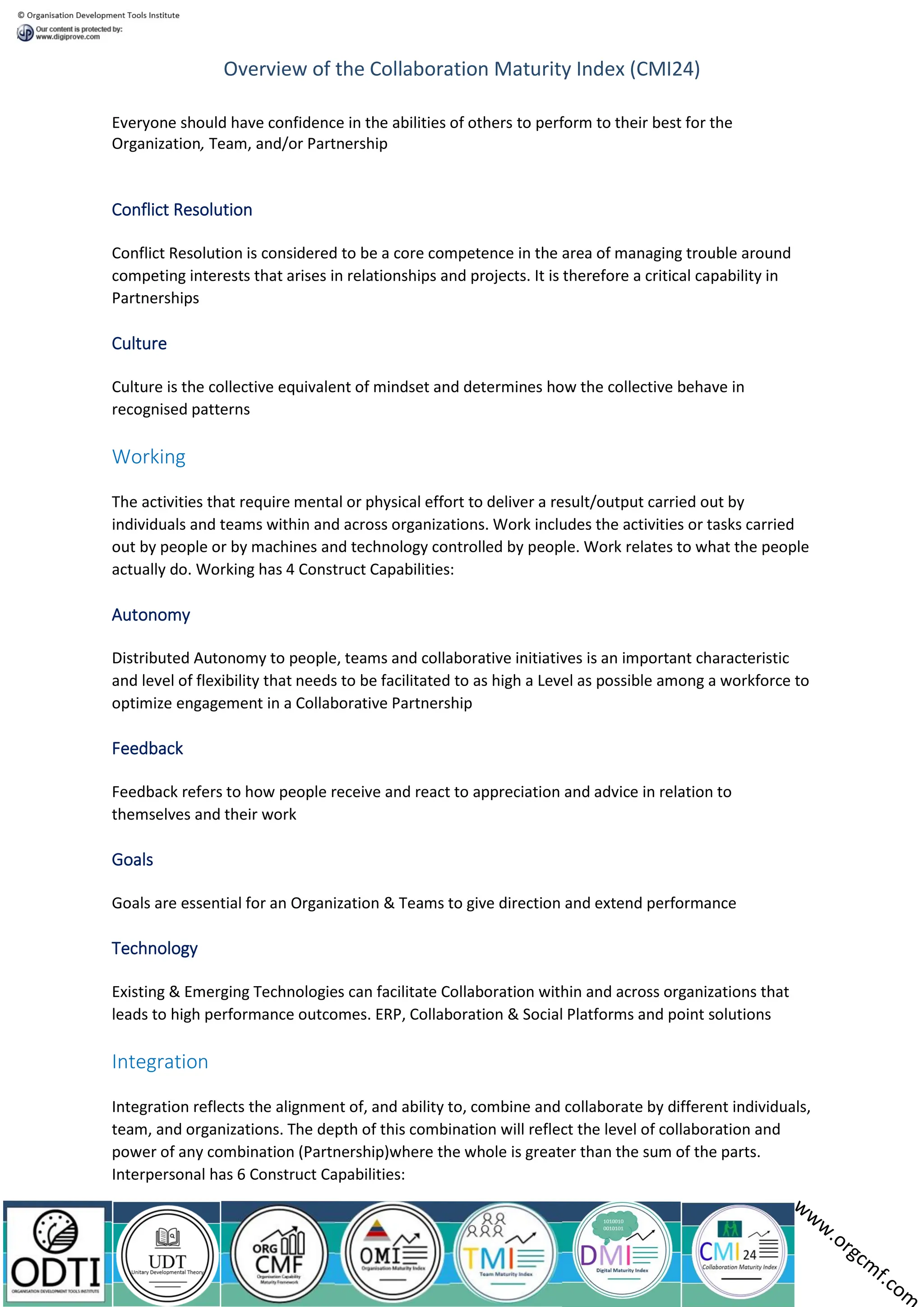 Overview of the Collaboration Maturity Index (CMI24)
Everyone should have confidence in the abilities of others to perform to their best for the
Organization, Team, and/or Partnership
Conflict Resolution
Conflict Resolution is considered to be a core competence in the area of managing trouble around
competing interests that arises in relationships and projects. It is therefore a critical capability in
Partnerships
Culture
Culture is the collective equivalent of mindset and determines how the collective behave in
recognised patterns
Working
The activities that require mental or physical effort to deliver a result/output carried out by
individuals and teams within and across organizations. Work includes the activities or tasks carried
out by people or by machines and technology controlled by people. Work relates to what the people
actually do. Working has 4 Construct Capabilities:
Autonomy
Distributed Autonomy to people, teams and collaborative initiatives is an important characteristic
and level of flexibility that needs to be facilitated to as high a Level as possible among a workforce to
optimize engagement in a Collaborative Partnership
Feedback
Feedback refers to how people receive and react to appreciation and advice in relation to
themselves and their work
Goals
Goals are essential for an Organization & Teams to give direction and extend performance
Technology
Existing & Emerging Technologies can facilitate Collaboration within and across organizations that
leads to high performance outcomes. ERP, Collaboration & Social Platforms and point solutions
Integration
Integration reflects the alignment of, and ability to, combine and collaborate by different individuals,
team, and organizations. The depth of this combination will reflect the level of collaboration and
power of any combination (Partnership)where the whole is greater than the sum of the parts.
Interpersonal has 6 Construct Capabilities:
 