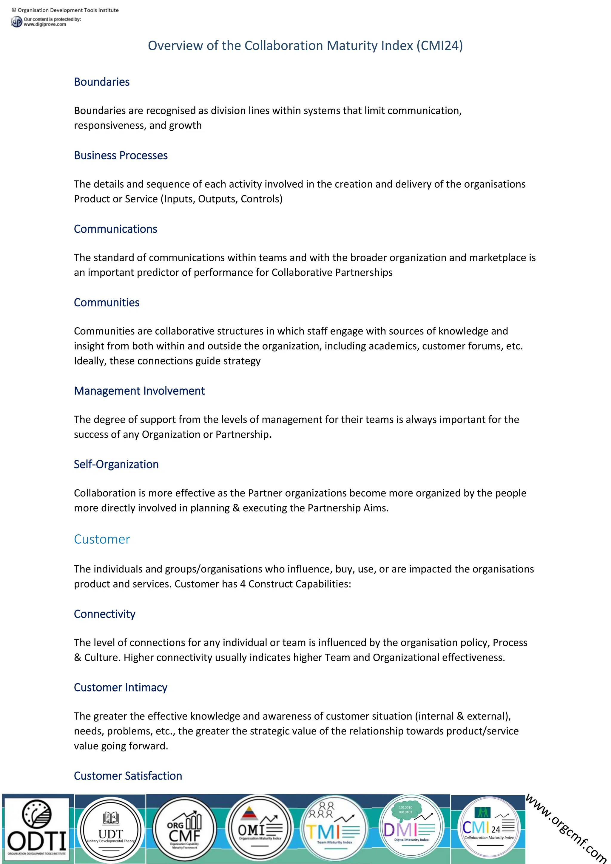 Overview of the Collaboration Maturity Index (CMI24)
Boundaries
Boundaries are recognised as division lines within systems that limit communication,
responsiveness, and growth
Business Processes
The details and sequence of each activity involved in the creation and delivery of the organisations
Product or Service (Inputs, Outputs, Controls)
Communications
The standard of communications within teams and with the broader organization and marketplace is
an important predictor of performance for Collaborative Partnerships
Communities
Communities are collaborative structures in which staff engage with sources of knowledge and
insight from both within and outside the organization, including academics, customer forums, etc.
Ideally, these connections guide strategy
Management Involvement
The degree of support from the levels of management for their teams is always important for the
success of any Organization or Partnership.
Self-Organization
Collaboration is more effective as the Partner organizations become more organized by the people
more directly involved in planning & executing the Partnership Aims.
Customer
The individuals and groups/organisations who influence, buy, use, or are impacted the organisations
product and services. Customer has 4 Construct Capabilities:
Connectivity
The level of connections for any individual or team is influenced by the organisation policy, Process
& Culture. Higher connectivity usually indicates higher Team and Organizational effectiveness.
Customer Intimacy
The greater the effective knowledge and awareness of customer situation (internal & external),
needs, problems, etc., the greater the strategic value of the relationship towards product/service
value going forward.
Customer Satisfaction
 