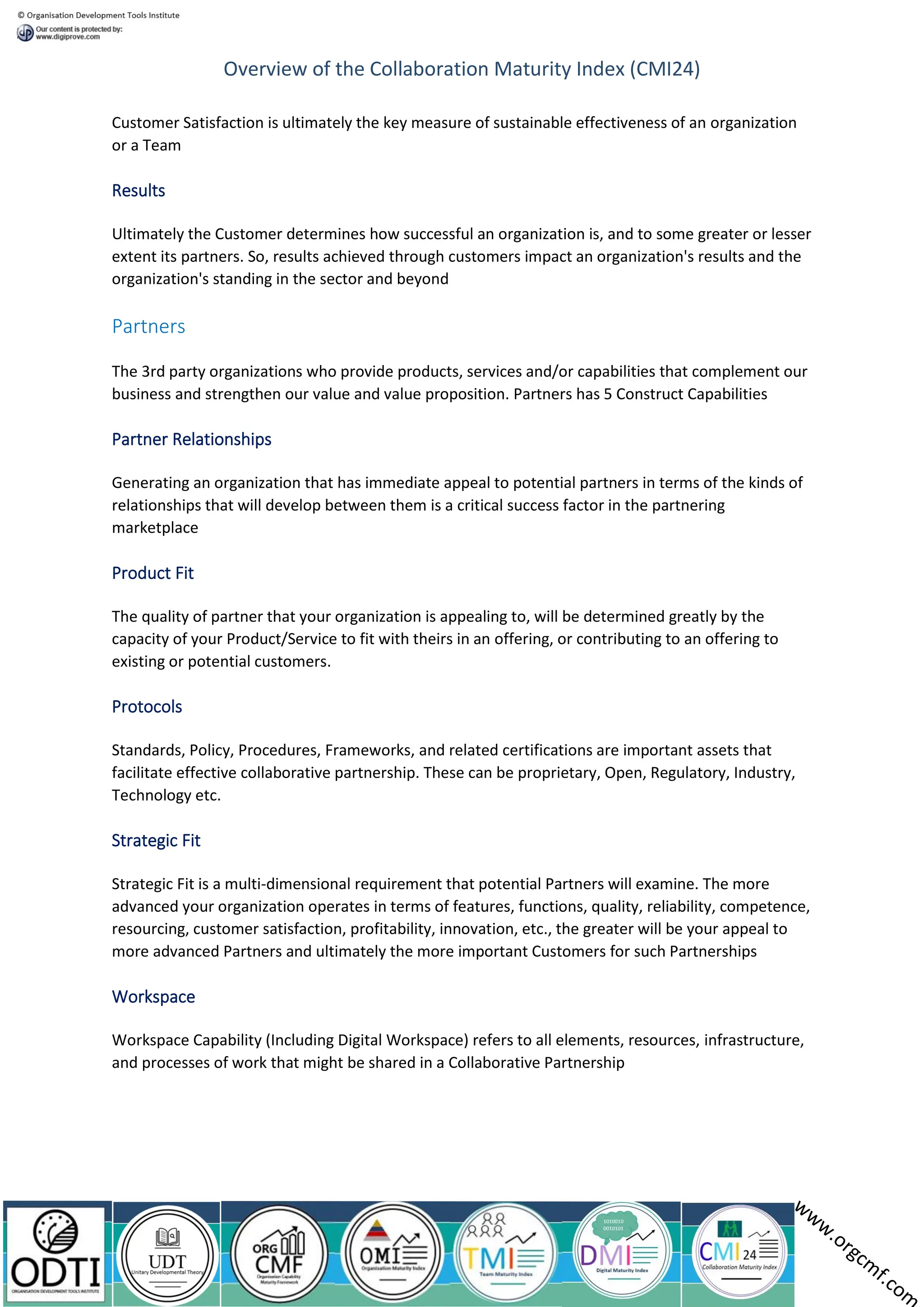 Overview of the Collaboration Maturity Index (CMI24)
Customer Satisfaction is ultimately the key measure of sustainable effectiveness of an organization
or a Team
Results
Ultimately the Customer determines how successful an organization is, and to some greater or lesser
extent its partners. So, results achieved through customers impact an organization's results and the
organization's standing in the sector and beyond
Partners
The 3rd party organizations who provide products, services and/or capabilities that complement our
business and strengthen our value and value proposition. Partners has 5 Construct Capabilities
Partner Relationships
Generating an organization that has immediate appeal to potential partners in terms of the kinds of
relationships that will develop between them is a critical success factor in the partnering
marketplace
Product Fit
The quality of partner that your organization is appealing to, will be determined greatly by the
capacity of your Product/Service to fit with theirs in an offering, or contributing to an offering to
existing or potential customers.
Protocols
Standards, Policy, Procedures, Frameworks, and related certifications are important assets that
facilitate effective collaborative partnership. These can be proprietary, Open, Regulatory, Industry,
Technology etc.
Strategic Fit
Strategic Fit is a multi-dimensional requirement that potential Partners will examine. The more
advanced your organization operates in terms of features, functions, quality, reliability, competence,
resourcing, customer satisfaction, profitability, innovation, etc., the greater will be your appeal to
more advanced Partners and ultimately the more important Customers for such Partnerships
Workspace
Workspace Capability (Including Digital Workspace) refers to all elements, resources, infrastructure,
and processes of work that might be shared in a Collaborative Partnership
 