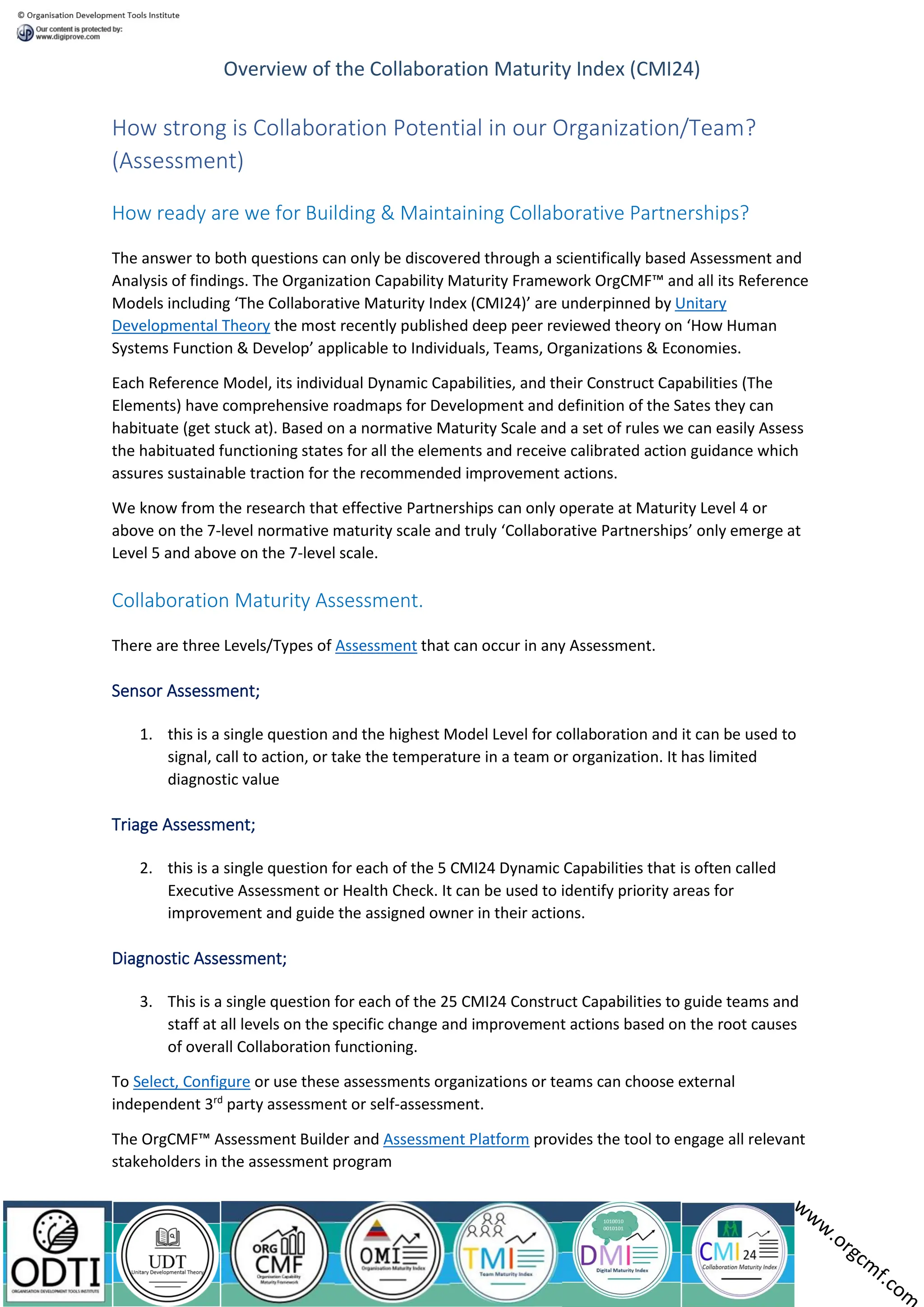 Overview of the Collaboration Maturity Index (CMI24)
How strong is Collaboration Potential in our Organization/Team?
(Assessment)
How ready are we for Building & Maintaining Collaborative Partnerships?
The answer to both questions can only be discovered through a scientifically based Assessment and
Analysis of findings. The Organization Capability Maturity Framework OrgCMF™ and all its Reference
Models including ‘The Collaborative Maturity Index (CMI24)’ are underpinned by Unitary
Developmental Theory the most recently published deep peer reviewed theory on ‘How Human
Systems Function & Develop’ applicable to Individuals, Teams, Organizations & Economies.
Each Reference Model, its individual Dynamic Capabilities, and their Construct Capabilities (The
Elements) have comprehensive roadmaps for Development and definition of the Sates they can
habituate (get stuck at). Based on a normative Maturity Scale and a set of rules we can easily Assess
the habituated functioning states for all the elements and receive calibrated action guidance which
assures sustainable traction for the recommended improvement actions.
We know from the research that effective Partnerships can only operate at Maturity Level 4 or
above on the 7-level normative maturity scale and truly ‘Collaborative Partnerships’ only emerge at
Level 5 and above on the 7-level scale.
Collaboration Maturity Assessment.
There are three Levels/Types of Assessment that can occur in any Assessment.
Sensor Assessment;
1. this is a single question and the highest Model Level for collaboration and it can be used to
signal, call to action, or take the temperature in a team or organization. It has limited
diagnostic value
Triage Assessment;
2. this is a single question for each of the 5 CMI24 Dynamic Capabilities that is often called
Executive Assessment or Health Check. It can be used to identify priority areas for
improvement and guide the assigned owner in their actions.
Diagnostic Assessment;
3. This is a single question for each of the 25 CMI24 Construct Capabilities to guide teams and
staff at all levels on the specific change and improvement actions based on the root causes
of overall Collaboration functioning.
To Select, Configure or use these assessments organizations or teams can choose external
independent 3rd
party assessment or self-assessment.
The OrgCMF™ Assessment Builder and Assessment Platform provides the tool to engage all relevant
stakeholders in the assessment program
 