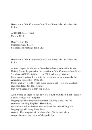 Overview of the Common Core State Standards Initiatives for
ELLs
A TESOL Issue Brief
March 2013
Overview of the
Common Core State
Standards Initiatives for ELLs
Overview of the Common Core State Standards Initiatives for
ELLs
A new chapter in the era of standards-based education in the
United States began with the creation of the Common Core State
Standards (CCSS) initiative in 2009. Although states
have been required by law to have content-area standards for
education since the 1990s, the
CCSS initiative will create more commonality among content-
area standards for those states
that have agreed to adopt the CCSS.
At the time of their initial publication, the CCSS did not include
a correlating set of English
language proficiency development (ELPD) standards for
students learning English. Since then,
several related initiatives that address the role of English
language proficiency have been
started. The purpose of this issue brief is to provide a
comprehensive overview of the policies
 
