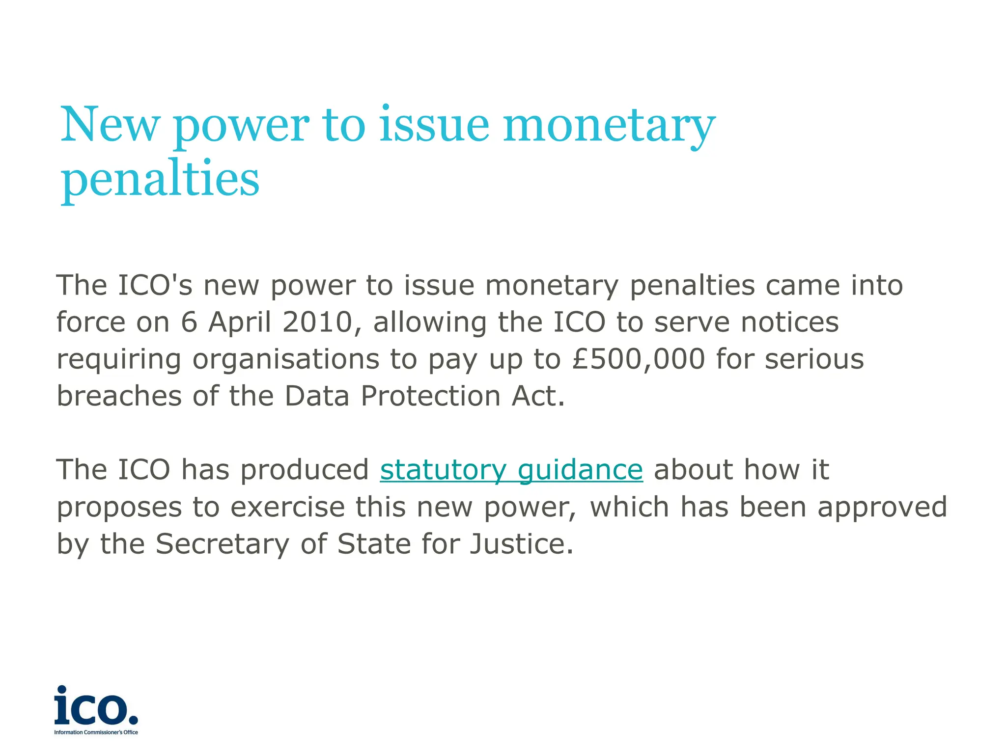 New power to issue monetary
penalties
The ICO's new power to issue monetary penalties came into
force on 6 April 2010, allowing the ICO to serve notices
requiring organisations to pay up to £500,000 for serious
breaches of the Data Protection Act.
The ICO has produced statutory guidance about how it
proposes to exercise this new power, which has been approved
by the Secretary of State for Justice.
 