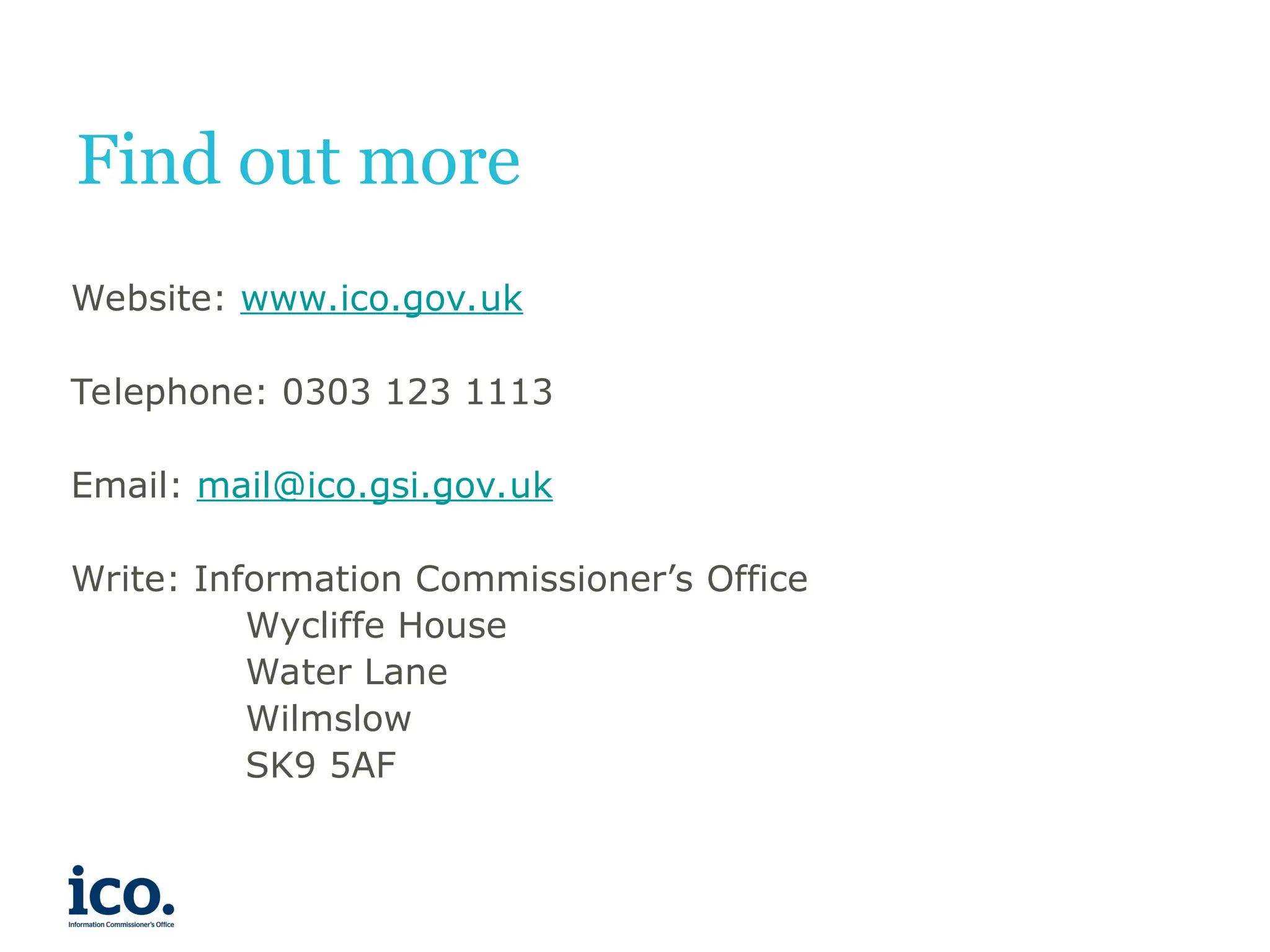 Find out more
Website: www.ico.gov.uk
Telephone: 0303 123 1113
Email: mail@ico.gsi.gov.uk
Write: Information Commissioner’s Office
Wycliffe House
Water Lane
Wilmslow
SK9 5AF
 