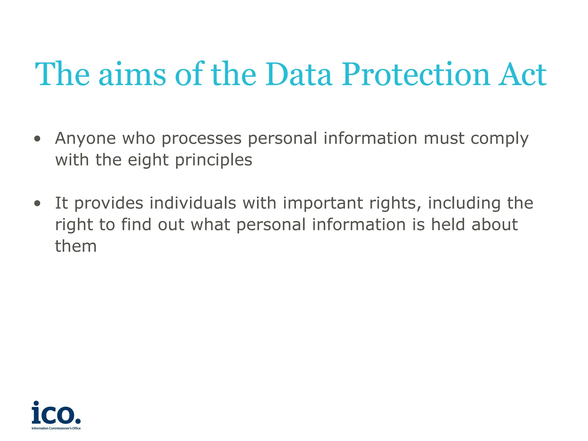 The aims of the Data Protection Act
• Anyone who processes personal information must comply
with the eight principles
• It provides individuals with important rights, including the
right to find out what personal information is held about
them
 