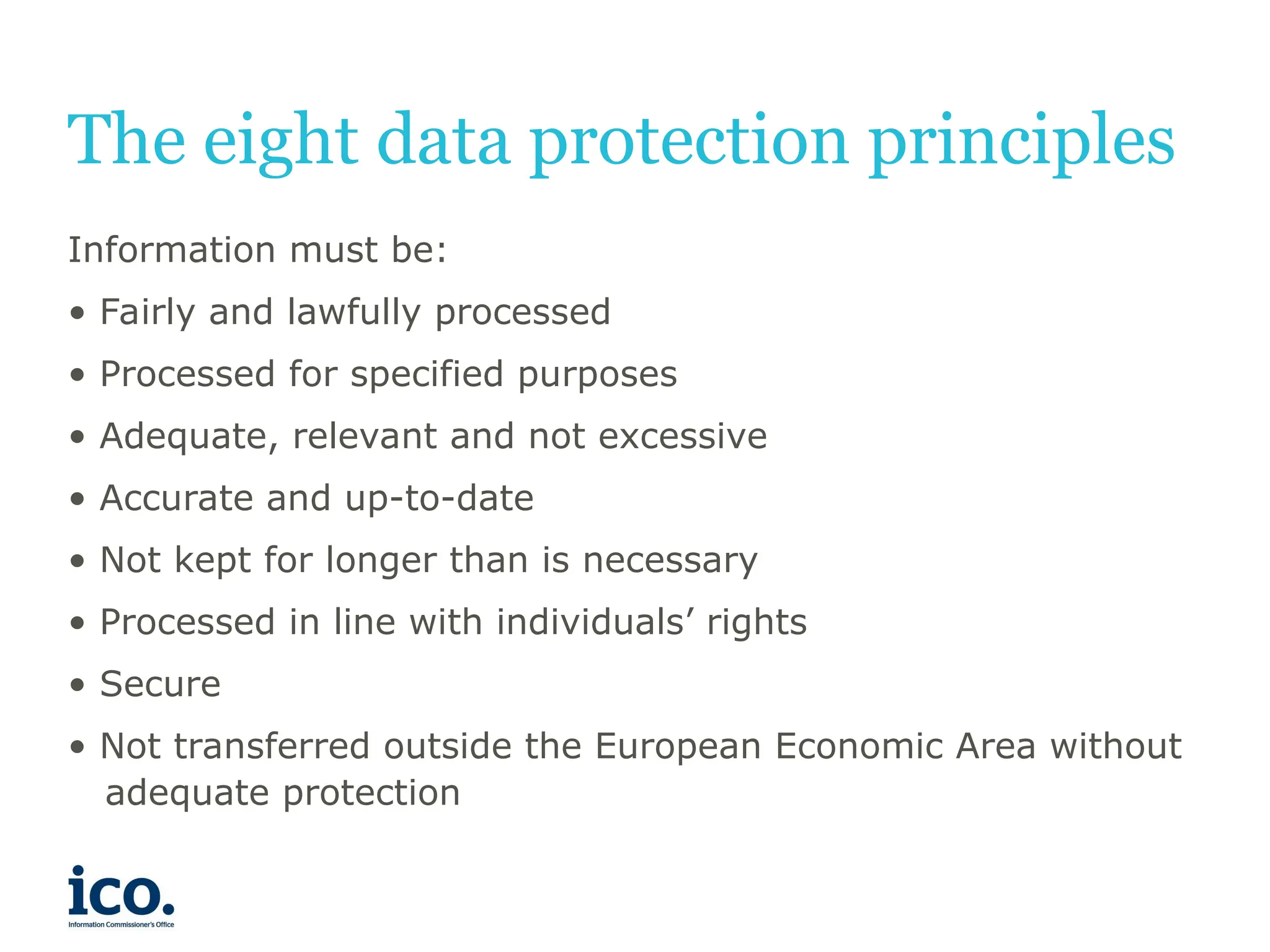 The eight data protection principles
Information must be:
• Fairly and lawfully processed
• Processed for specified purposes
• Adequate, relevant and not excessive
• Accurate and up-to-date
• Not kept for longer than is necessary
• Processed in line with individuals’ rights
• Secure
• Not transferred outside the European Economic Area without
adequate protection
 