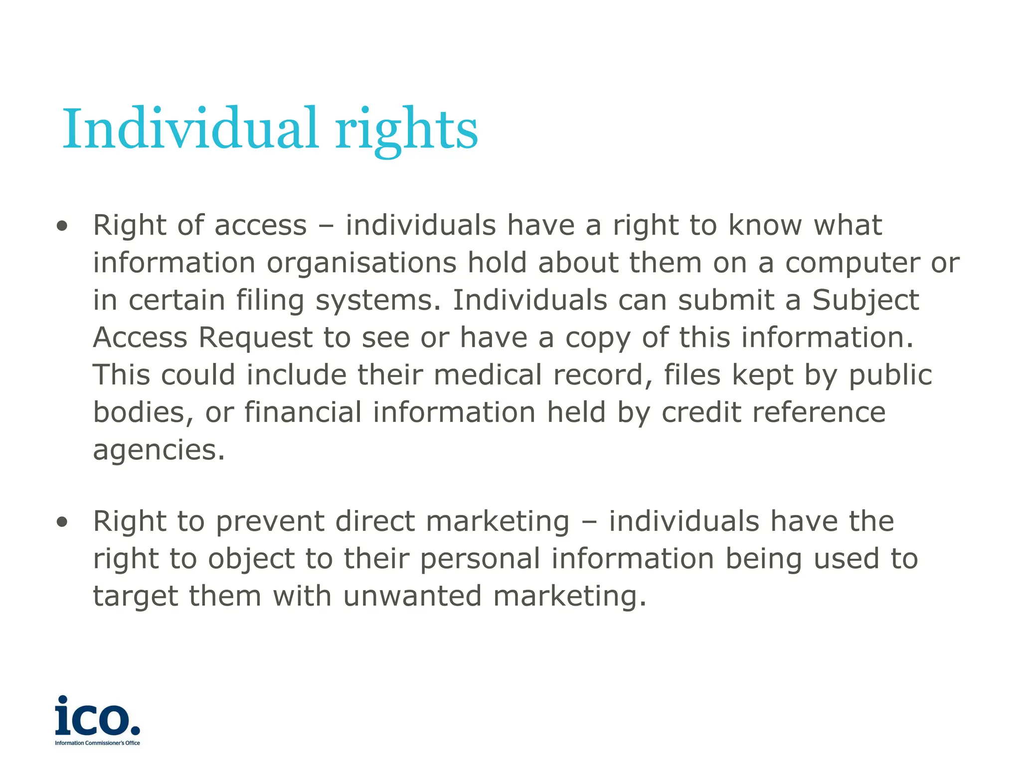 Individual rights
• Right of access – individuals have a right to know what
information organisations hold about them on a computer or
in certain filing systems. Individuals can submit a Subject
Access Request to see or have a copy of this information.
This could include their medical record, files kept by public
bodies, or financial information held by credit reference
agencies.
• Right to prevent direct marketing – individuals have the
right to object to their personal information being used to
target them with unwanted marketing.
 