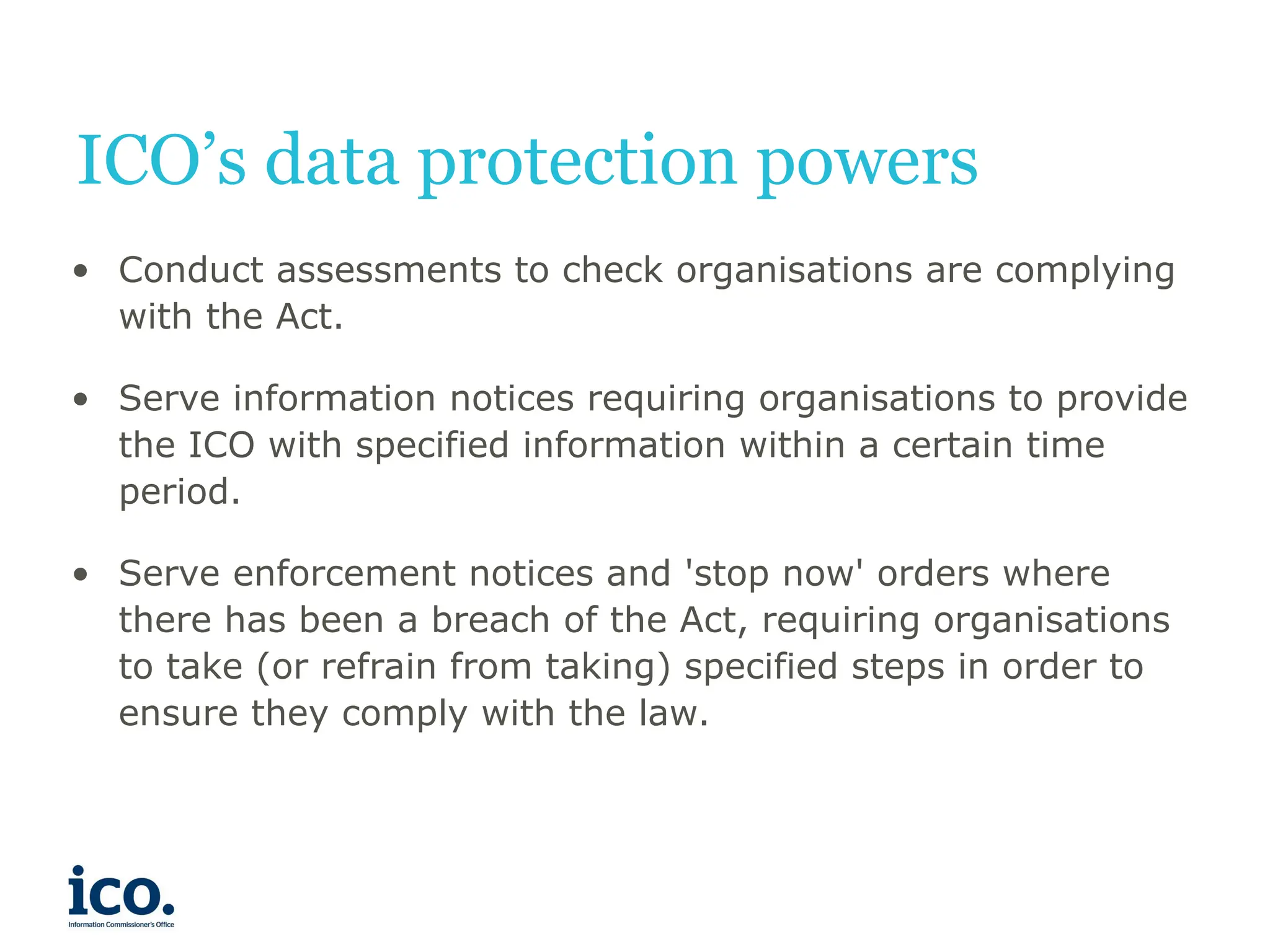 ICO’s data protection powers
• Conduct assessments to check organisations are complying
with the Act.
• Serve information notices requiring organisations to provide
the ICO with specified information within a certain time
period.
• Serve enforcement notices and 'stop now' orders where
there has been a breach of the Act, requiring organisations
to take (or refrain from taking) specified steps in order to
ensure they comply with the law.
 