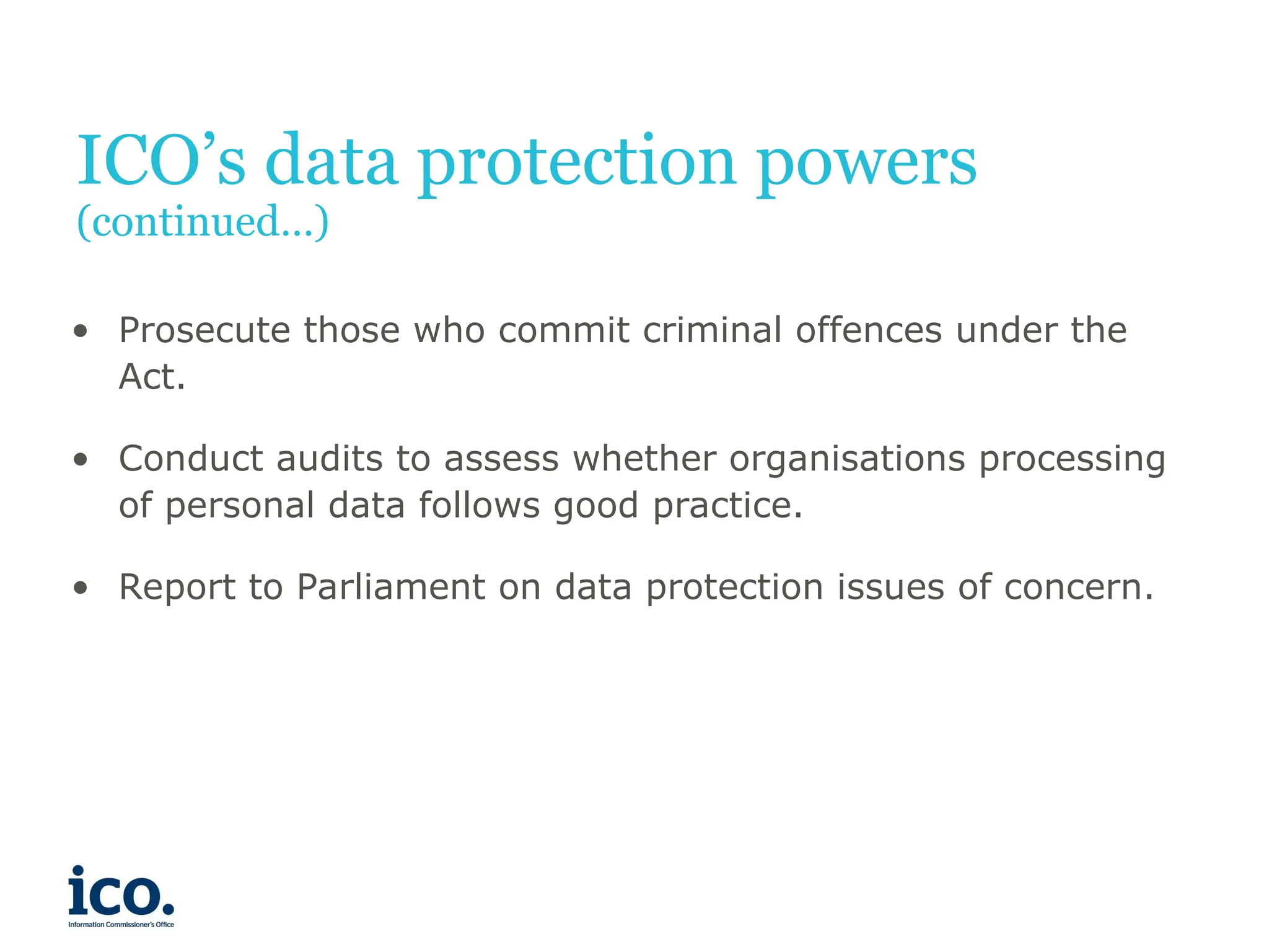 ICO’s data protection powers
(continued…)
• Prosecute those who commit criminal offences under the
Act.
• Conduct audits to assess whether organisations processing
of personal data follows good practice.
• Report to Parliament on data protection issues of concern.
 
