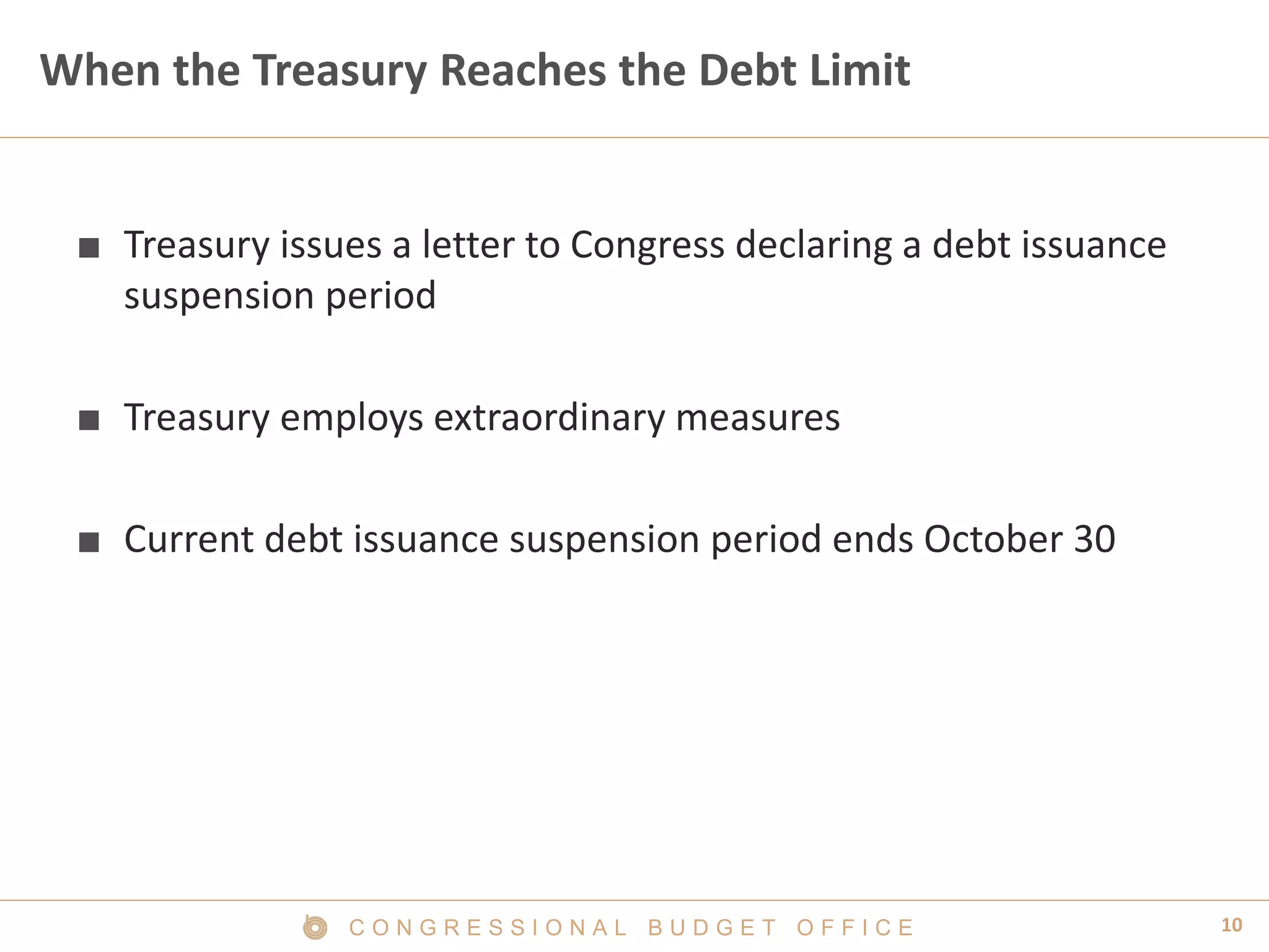 10C O N G R E S S I O N A L B U D G E T O F F I C E
When the Treasury Reaches the Debt Limit
■ Treasury issues a letter to Congress declaring a debt issuance
suspension period
■ Treasury employs extraordinary measures
■ Current debt issuance suspension period ends October 30
 