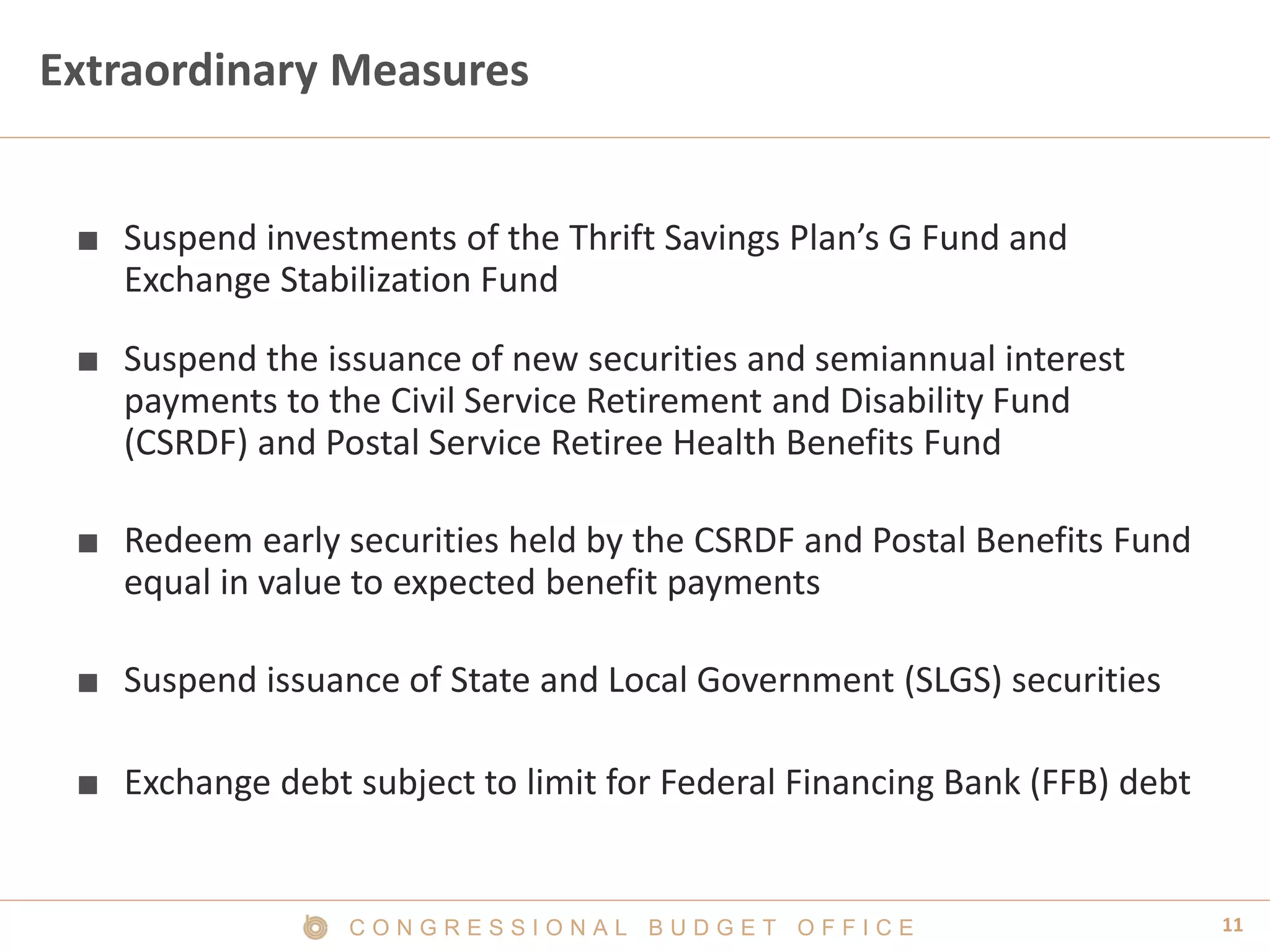 11C O N G R E S S I O N A L B U D G E T O F F I C E
Extraordinary Measures
■ Suspend investments of the Thrift Savings Plan’s G Fund and
Exchange Stabilization Fund
■ Suspend the issuance of new securities and semiannual interest
payments to the Civil Service Retirement and Disability Fund
(CSRDF) and Postal Service Retiree Health Benefits Fund
■ Redeem early securities held by the CSRDF and Postal Benefits Fund
equal in value to expected benefit payments
■ Suspend issuance of State and Local Government (SLGS) securities
■ Exchange debt subject to limit for Federal Financing Bank (FFB) debt
 