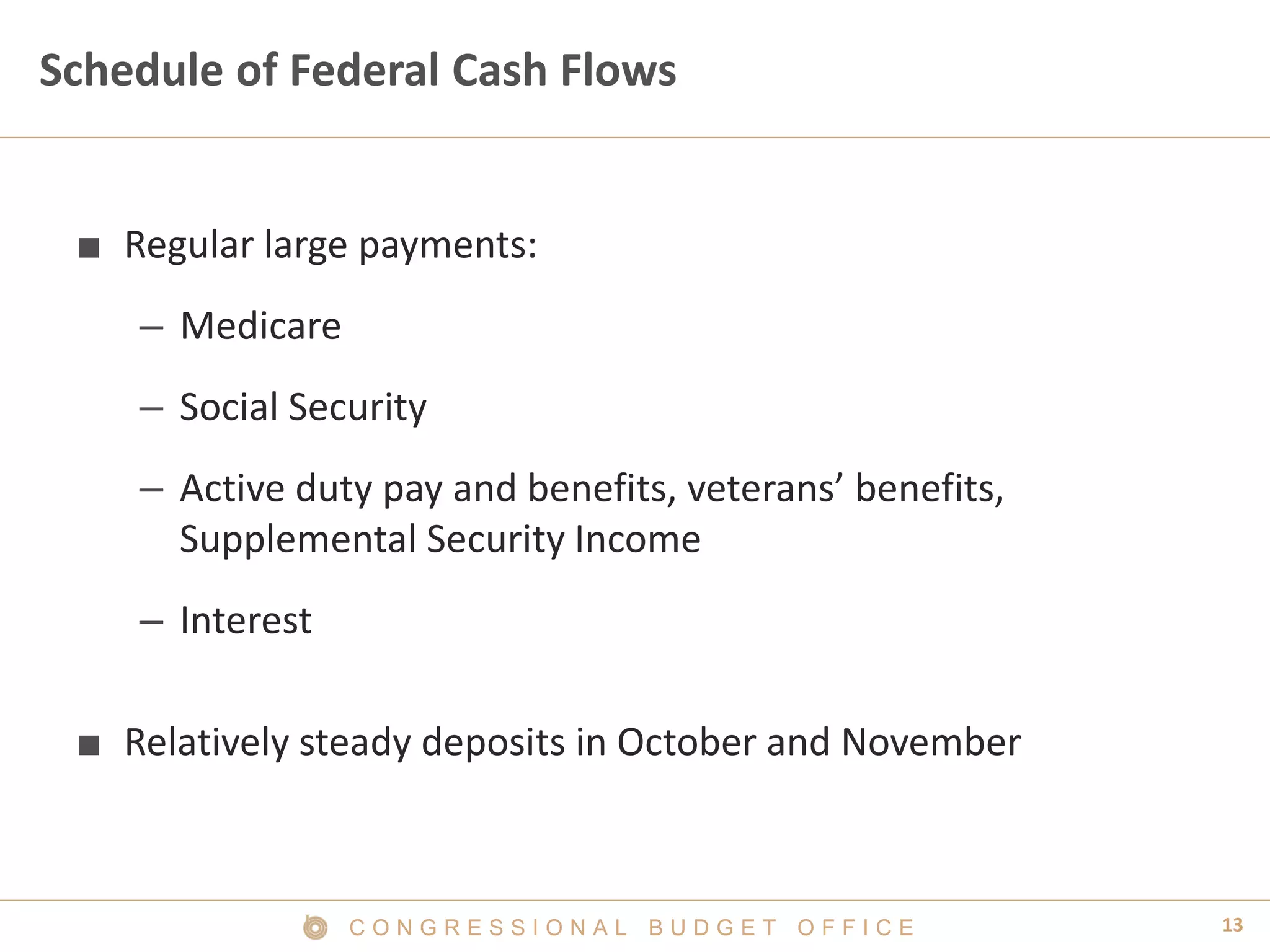 13C O N G R E S S I O N A L B U D G E T O F F I C E
Schedule of Federal Cash Flows
■ Regular large payments:
– Medicare
– Social Security
– Active duty pay and benefits, veterans’ benefits,
Supplemental Security Income
– Interest
■ Relatively steady deposits in October and November
 