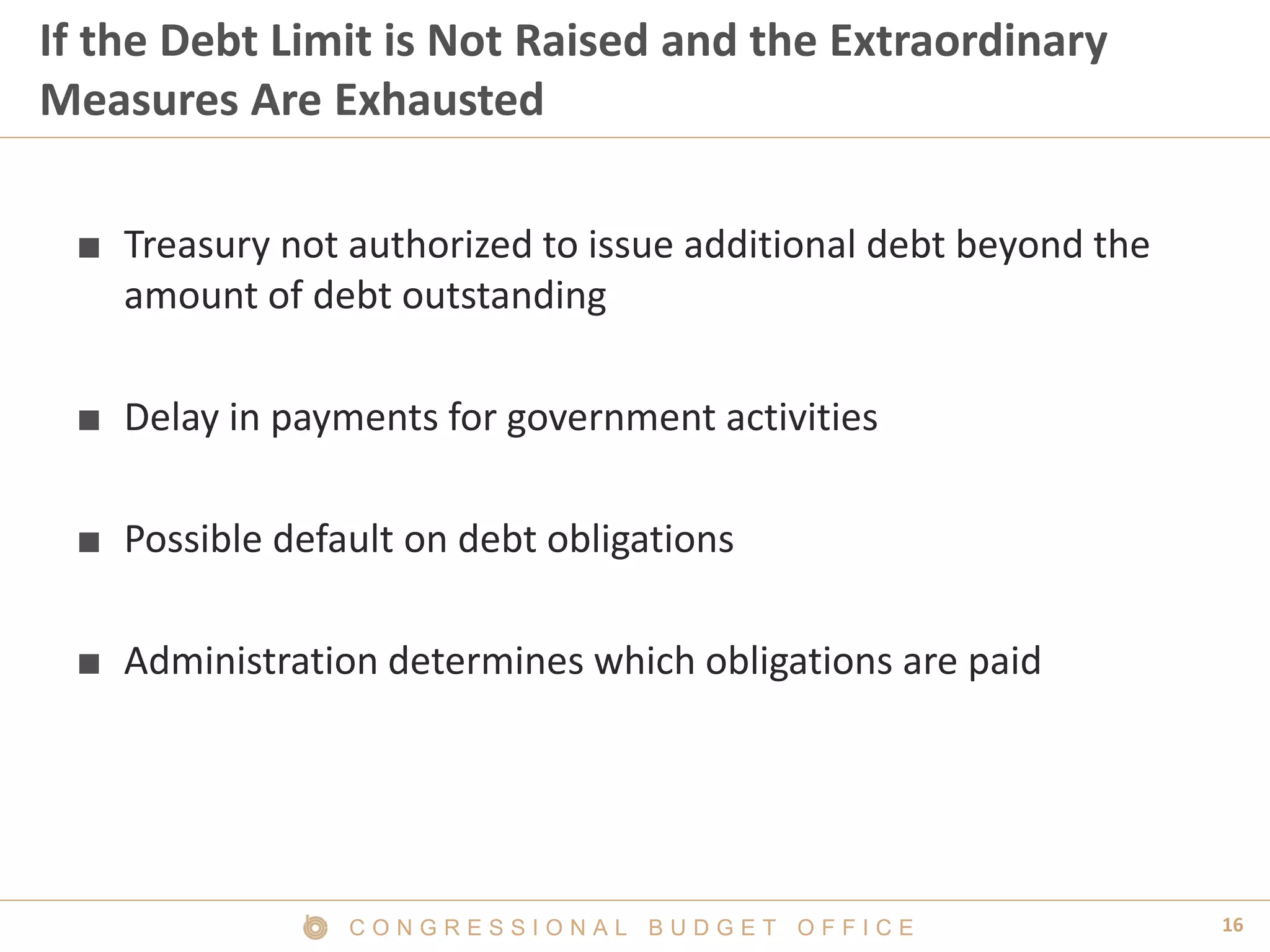 16C O N G R E S S I O N A L B U D G E T O F F I C E
If the Debt Limit is Not Raised and the Extraordinary
Measures Are Exhausted
■ Treasury not authorized to issue additional debt beyond the
amount of debt outstanding
■ Delay in payments for government activities
■ Possible default on debt obligations
■ Administration determines which obligations are paid
 