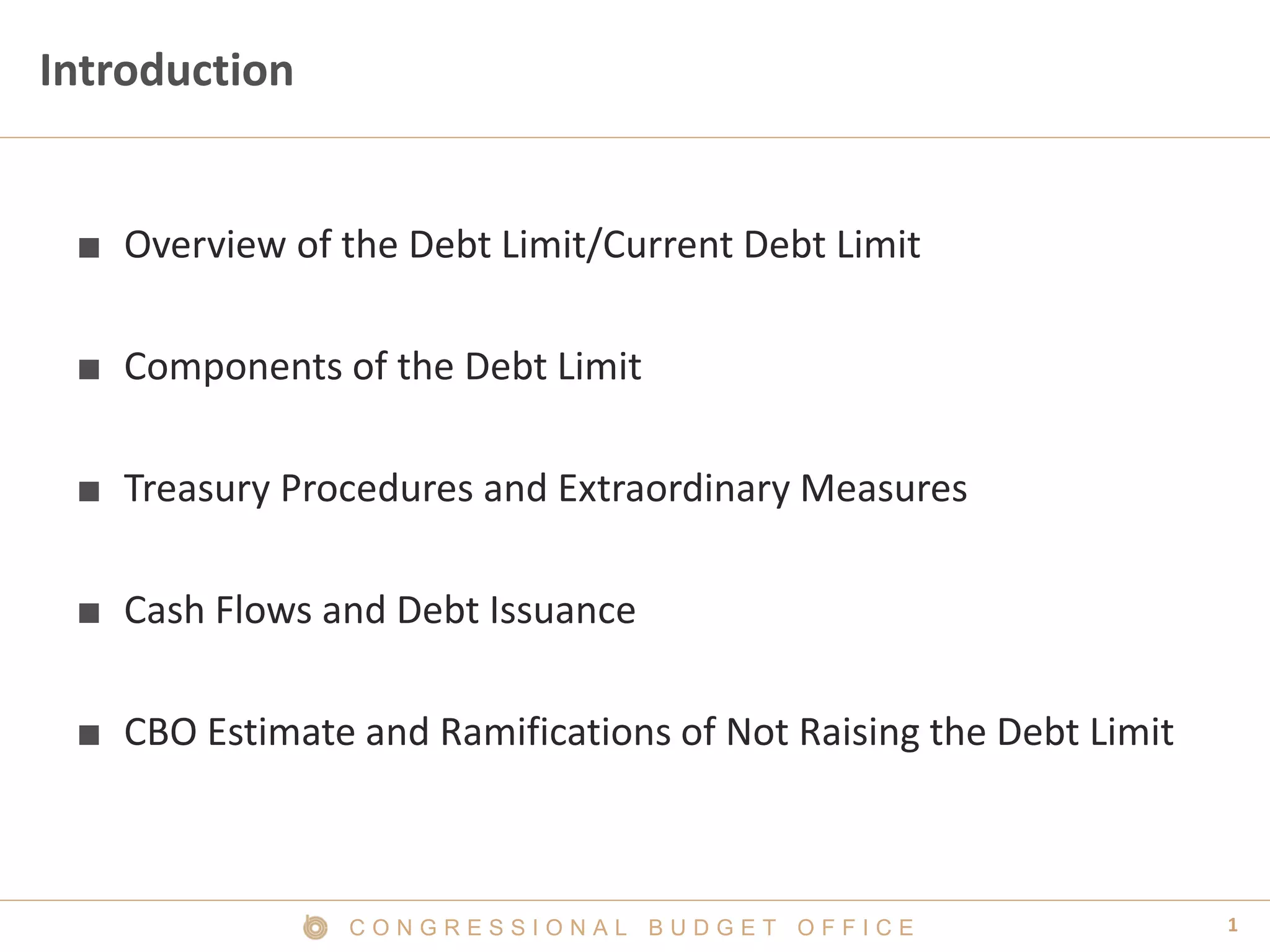 1C O N G R E S S I O N A L B U D G E T O F F I C E
Introduction
■ Overview of the Debt Limit/Current Debt Limit
■ Components of the Debt Limit
■ Treasury Procedures and Extraordinary Measures
■ Cash Flows and Debt Issuance
■ CBO Estimate and Ramifications of Not Raising the Debt Limit
 