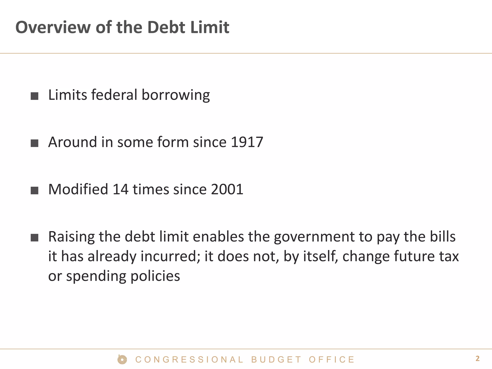 2C O N G R E S S I O N A L B U D G E T O F F I C E
Overview of the Debt Limit
■ Limits federal borrowing
■ Around in some form since 1917
■ Modified 14 times since 2001
■ Raising the debt limit enables the government to pay the bills
it has already incurred; it does not, by itself, change future tax
or spending policies
 