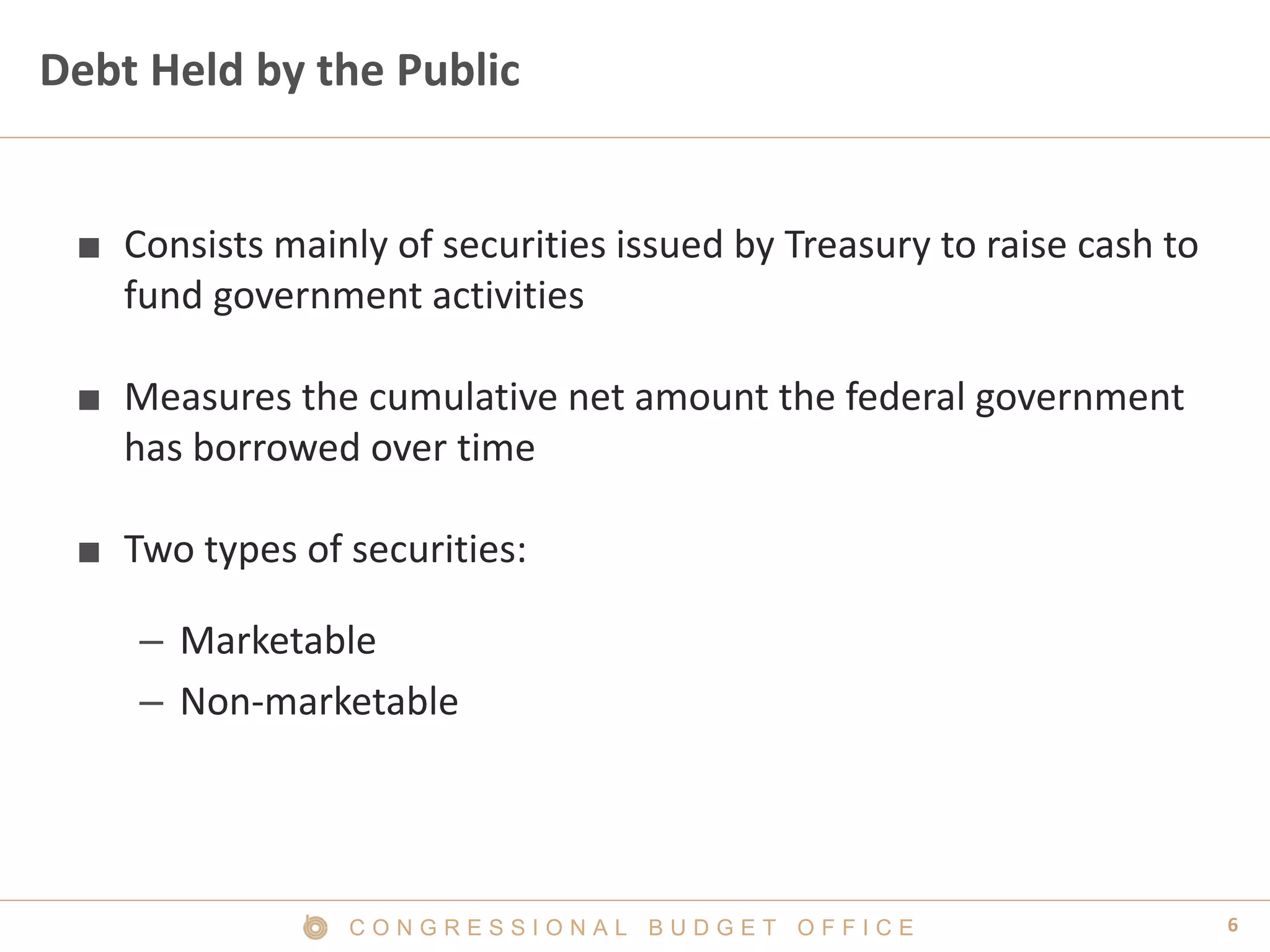 6C O N G R E S S I O N A L B U D G E T O F F I C E
Debt Held by the Public
■ Consists mainly of securities issued by Treasury to raise cash to
fund government activities
■ Measures the cumulative net amount the federal government
has borrowed over time
■ Two types of securities:
– Marketable
– Non-marketable
 
