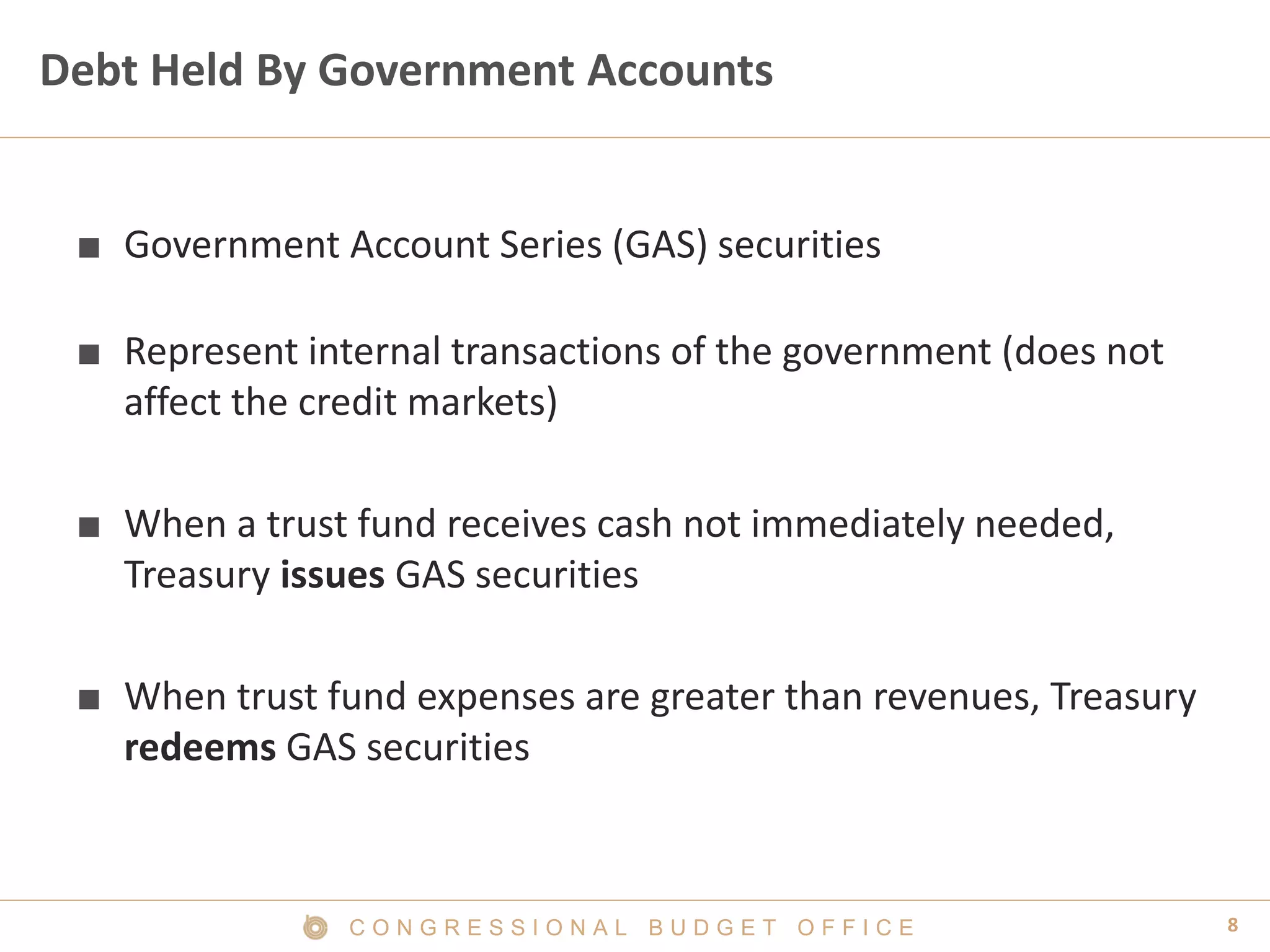 8C O N G R E S S I O N A L B U D G E T O F F I C E
Debt Held By Government Accounts
■ Government Account Series (GAS) securities
■ Represent internal transactions of the government (does not
affect the credit markets)
■ When a trust fund receives cash not immediately needed,
Treasury issues GAS securities
■ When trust fund expenses are greater than revenues, Treasury
redeems GAS securities
 