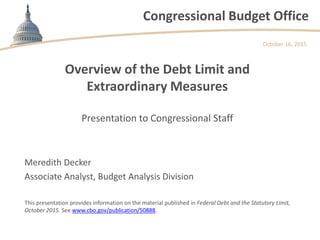 Congressional Budget Office
Overview of the Debt Limit and
Extraordinary Measures
Presentation to Congressional Staff
October 16, 2015
Meredith Decker
Associate Analyst, Budget Analysis Division
This presentation provides information on the material published in Federal Debt and the Statutory Limit,
October 2015. See www.cbo.gov/publication/50888.
 