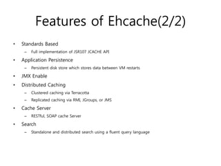 Features of Ehcache(2/2)
•   Standards Based
     –   Full implementation of JSR107 JCACHE API

•   Application Persistence
     –   Persistent disk store which stores data between VM restarts

•   JMX Enable
•   Distributed Caching
     –   Clustered caching via Terracotta
     –   Replicated caching via RMI, JGroups, or JMS

•   Cache Server
     –   RESTful, SOAP cache Server

•   Search
     –   Standalone and distributed search using a fluent query language
 