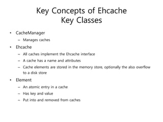 Key Concepts of Ehcache
                     Key Classes
•   CacheManager
    – Manages caches

•   Ehcache
    – All caches implement the Ehcache interface
    – A cache has a name and attributes
    – Cache elements are stored in the memory store, optionally the also overflow
       to a disk store

•   Element
    – An atomic entry in a cache
    – Has key and value
    – Put into and removed from caches
 