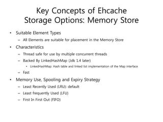Key Concepts of Ehcache
         Storage Options: Memory Store
•   Suitable Element Types
     – All Elements are suitable for placement in the Memory Store

•   Characteristics
     – Thread safe for use by multiple concurrent threads
     – Backed By LinkedHashMap (Jdk 1.4 later)
          •   LinkedHashMap: Hash table and linked list implementation of the Map interface

     – Fast

•   Memory Use, Spooling and Expiry Strategy
     – Least Recently Used (LRU): default
     – Least frequently Used (LFU)
     – First In First Out (FIFO)
 