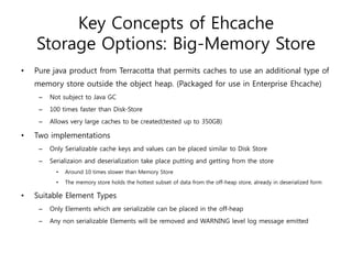 Key Concepts of Ehcache
    Storage Options: Big-Memory Store
•   Pure java product from Terracotta that permits caches to use an additional type of
    memory store outside the object heap. (Packaged for use in Enterprise Ehcache)
     –   Not subject to Java GC
     –   100 times faster than Disk-Store
     –   Allows very large caches to be created(tested up to 350GB)

•   Two implementations
     –   Only Serializable cache keys and values can be placed similar to Disk Store
     –   Serializaion and deserialization take place putting and getting from the store
           •   Around 10 times slower than Memory Store
           •   The memory store holds the hottest subset of data from the off-heap store, already in deserialized form

•   Suitable Element Types
     –   Only Elements which are serializable can be placed in the off-heap
     –   Any non serializable Elements will be removed and WARNING level log message emitted
 