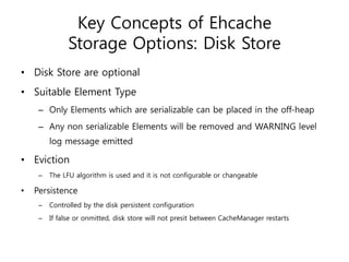 Key Concepts of Ehcache
               Storage Options: Disk Store
• Disk Store are optional
• Suitable Element Type
     – Only Elements which are serializable can be placed in the off-heap
     – Any non serializable Elements will be removed and WARNING level
         log message emitted

• Eviction
     –   The LFU algorithm is used and it is not configurable or changeable

•   Persistence
     –   Controlled by the disk persistent configuration
     –   If false or onmitted, disk store will not presit between CacheManager restarts
 