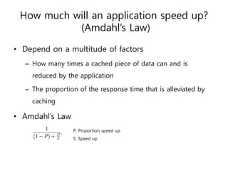 How much will an application speed up?
           (Amdahl’s Law)

• Depend on a multitude of factors
  – How many times a cached piece of data can and is
    reduced by the application

  – The proportion of the response time that is alleviated by
    caching

• Amdahl’s Law
                 P: Proportion speed up
                 S: Speed up
 