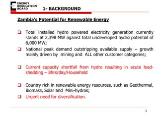 1- BACKGROUND
Zambia’s Potential for Renewable Energy
 Total installed hydro powered electricity generation currently
stands at 2,398 MW against total undeveloped hydro potential of
6,000 MW;
 National peak demand outstripping available supply – growth
mainly driven by mining and ALL other customer categories;
 Current capacity shortfall from hydro resulting in acute load-
shedding – 8hrs/day/Household
 Country rich in renewable energy resources, such as Geothermal,
Biomass, Solar and Mini-hydros;
 Urgent need for diversification.
3
 