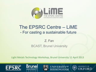 The EPSRC Centre – LiME
       - For casting a sustainable future

                             Z. Fan
                 BCAST, Brunel University


Light Metals Technology Workshop, Brunel University 11 April 2013
 